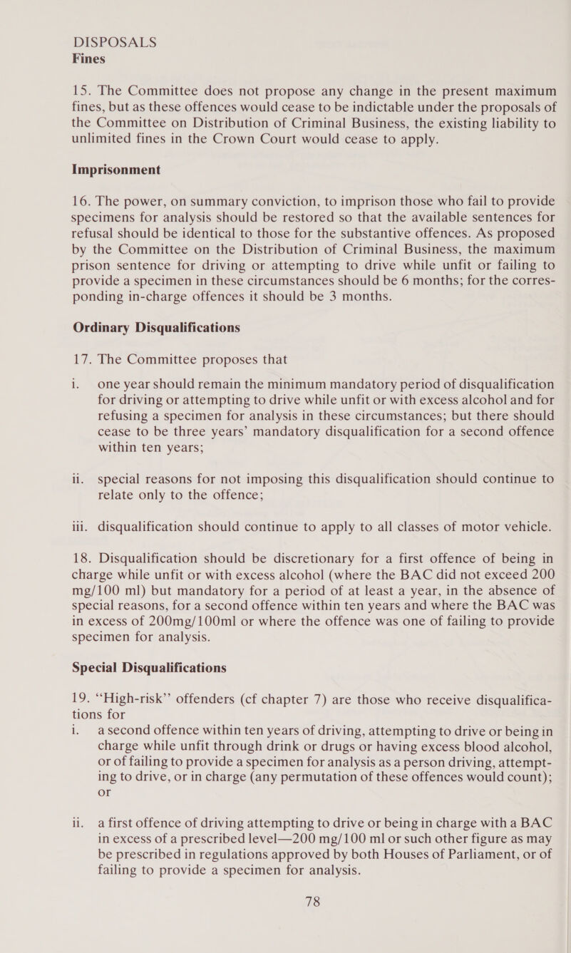 DISPOSALS Fines 15. The Committee does not propose any change in the present maximum fines, but as these offences would cease to be indictable under the proposals of the Committee on Distribution of Criminal Business, the existing liability to unlimited fines in the Crown Court would cease to apply. Imprisonment 16. The power, on summary conviction, to imprison those who fail to provide specimens for analysis should be restored so that the available sentences for refusal should be identical to those for the substantive offences. As proposed by the Committee on the Distribution of Criminal Business, the maximum prison sentence for driving or attempting to drive while unfit or failing to provide a specimen in these circumstances should be 6 months; for the corres- ponding in-charge offences it should be 3 months. Ordinary Disqualifications 17. The Committee proposes that i. One year should remain the minimum mandatory period of disqualification for driving or attempting to drive while unfit or with excess alcohol and for refusing a specimen for analysis in these circumstances; but there should cease to be three years’ mandatory disqualification for a second offence within ten years; ll. special reasons for not imposing this disqualification should continue to relate only to the offence; ii. disqualification should continue to apply to all classes of motor vehicle. 18. Disqualification should be discretionary for a first offence of being in charge while unfit or with excess alcohol (where the BAC did not exceed 200 mg/100 ml) but mandatory for a period of at least a year, in the absence of special reasons, for a second offence within ten years and where the BAC was in excess of 200mg/100ml or where the offence was one of failing to provide specimen for analysis. Special Disqualifications 19. “High-risk” offenders (cf chapter 7) are those who receive disqualifica- tions for i. asecond offence within ten years of driving, attempting to drive or being in charge while unfit through drink or drugs or having excess blood alcohol, or of failing to provide a specimen for analysis as a person driving, attempt- ing to drive, or in charge (any permutation of these offences would count); or li. a first offence of driving attempting to drive or being in charge with a BAC in excess of a prescribed level—200 mg/100 ml or such other figure as may be prescribed in regulations approved by both Houses of Parliament, or of failing to provide a specimen for analysis.
