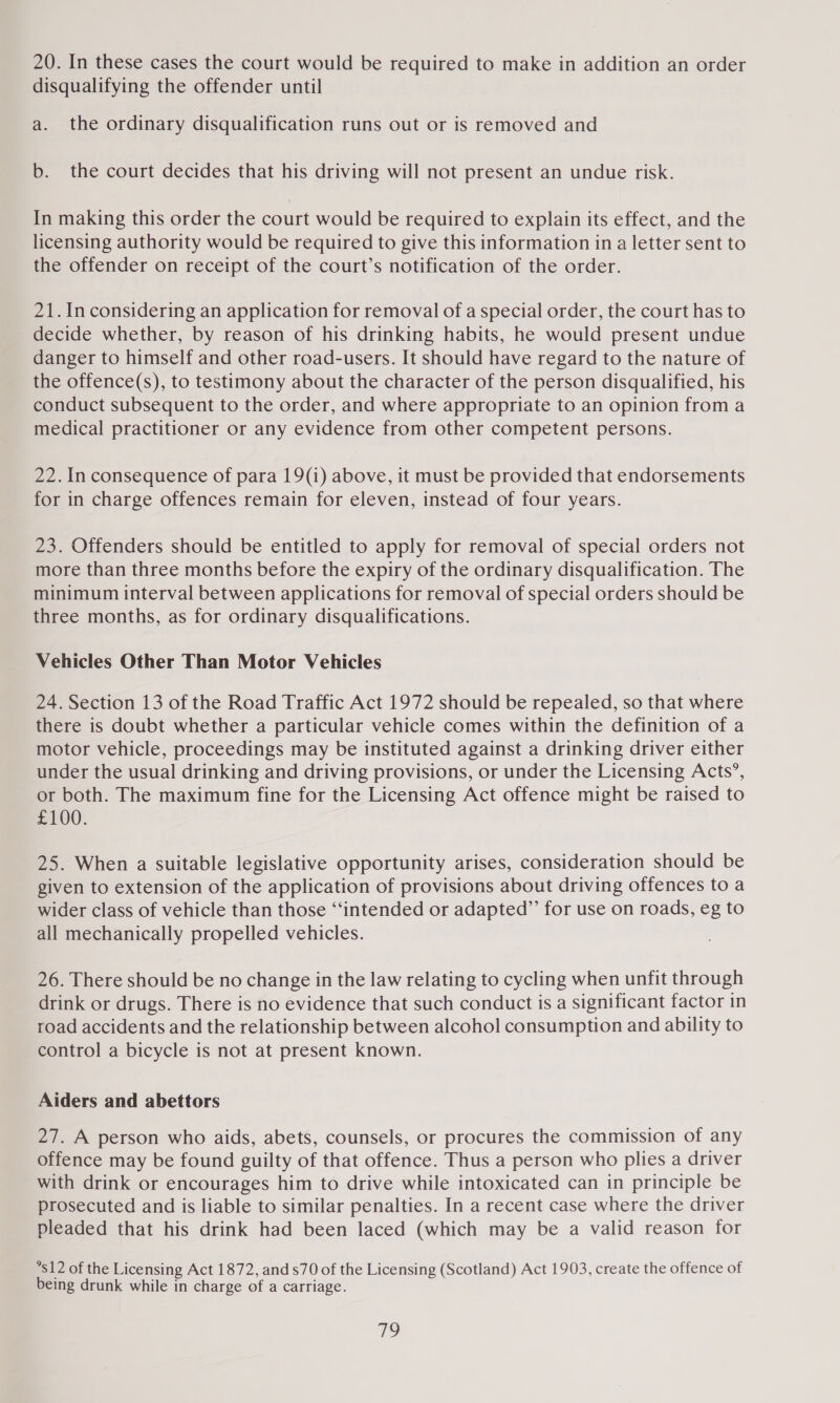 20. In these cases the court would be required to make in addition an order disqualifying the offender until a. the ordinary disqualification runs out or is removed and b. the court decides that his driving will not present an undue risk. In making this order the court would be required to explain its effect, and the licensing authority would be required to give this information in a letter sent to the offender on receipt of the court’s notification of the order. 21. In considering an application for removal of a special order, the court has to decide whether, by reason of his drinking habits, he would present undue danger to himself and other road-users. It should have regard to the nature of the offence(s), to testimony about the character of the person disqualified, his conduct subsequent to the order, and where appropriate to an opinion from a medical practitioner or any evidence from other competent persons. 22. In consequence of para 19(i) above, it must be provided that endorsements for in charge offences remain for eleven, instead of four years. 23. Offenders should be entitled to apply for removal of special orders not more than three months before the expiry of the ordinary disqualification. The minimum interval between applications for removal of special orders should be three months, as for ordinary disqualifications. Vehicles Other Than Motor Vehicles 24. Section 13 of the Road Traffic Act 1972 should be repealed, so that where there is doubt whether a particular vehicle comes within the definition of a motor vehicle, proceedings may be instituted against a drinking driver either under the usual drinking and driving provisions, or under the Licensing Acts’, or both. The maximum fine for the Licensing Act offence might be raised to £100. 25. When a suitable legislative opportunity arises, consideration should be given to extension of the application of provisions about driving offences to a wider class of vehicle than those “‘intended or adapted” for use on roads, eg to all mechanically propelled vehicles. 26. There should be no change in the law relating to cycling when unfit through drink or drugs. There is no evidence that such conduct is a significant factor in road accidents and the relationship between alcohol consumption and ability to control a bicycle is not at present known. Aiders and abettors 27. A person who aids, abets, counsels, or procures the commission of any offence may be found guilty of that offence. Thus a person who plies a driver with drink or encourages him to drive while intoxicated can in principle be prosecuted and is liable to similar penalties. In a recent case where the driver pleaded that his drink had been laced (which may be a valid reason for *s12 of the Licensing Act 1872, and s70 of the Licensing (Scotland) Act 1903, create the offence of being drunk while in charge of a carriage. a