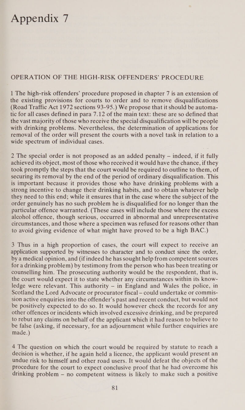 Appendix 7 OPERATION OF THE HIGH-RISK OFFENDERS’ PROCEDURE 1 The high-risk offenders’ procedure proposed in chapter 7 is an extension of the existing provisions for courts to order and to remove disqualifications (Road Traffic Act 1972 sections 93-95.) We propose that it should be automa- tic for all cases defined in para 7.12 of the main text: these are so defined that the vast majority of those who receive the special disqualification will be people with drinking problems. Nevertheless, the determination of applications for removal of the order will present the courts with a novel task in relation to a wide spectrum of individual cases. 2 The special order is not proposed as an added penalty — indeed, if it fully achieved its object, most of those who received it would have the chance, if they took promptly the steps that the court would be required to outline to them, of securing its removal by the end of the period of ordinary disqualification. This is important because it provides those who have drinking problems with a strong incentive to change their drinking habits, and to obtain whatever help they need to this end; while it ensures that in the case where the subject of the order genuinely has no such problem he is disqualified for no longer than the particular offence warranted. (These cases will include those where the excess alcohol offence, though serious, occurred in abnormal and unrepresentative circumstances, and those where a specimen was refused for reasons other than to avoid giving evidence of what might have proved to be a high BAC.) 3 Thus in a high proportion of cases, the court will expect to receive an application supported by witnesses to character and to conduct since the order, by a medical opinion, and (if indeed he has sought help from competent sources for a drinking problem) by testimony from the person who has been treating or counselling him. The prosecuting authority would be the respondent, that is, the court would expect it to state whether any circumstances within its know- ledge were relevant. This authority — in England and Wales the police, in Scotland the Lord Advocate or procurator fiscal — could undertake or commis- sion active enquiries into the offender’s past and recent conduct, but would not be positively expected to do so. It would however check the records for any other offences or incidents which involved excessive drinking, and be prepared to rebut any claims on behalf of the applicant which it had reason to believe to be false (asking, if necessary, for an adjournment while further enquiries are made.) 4 The question on which the court would be required by statute to reach a decision is whether, if he again held a licence, the applicant would present an undue risk to himself and other road users. It would defeat the objects of the procedure for the court to expect conclusive proof that he had overcome his drinking problem — no competent witness is likely to make such a positive