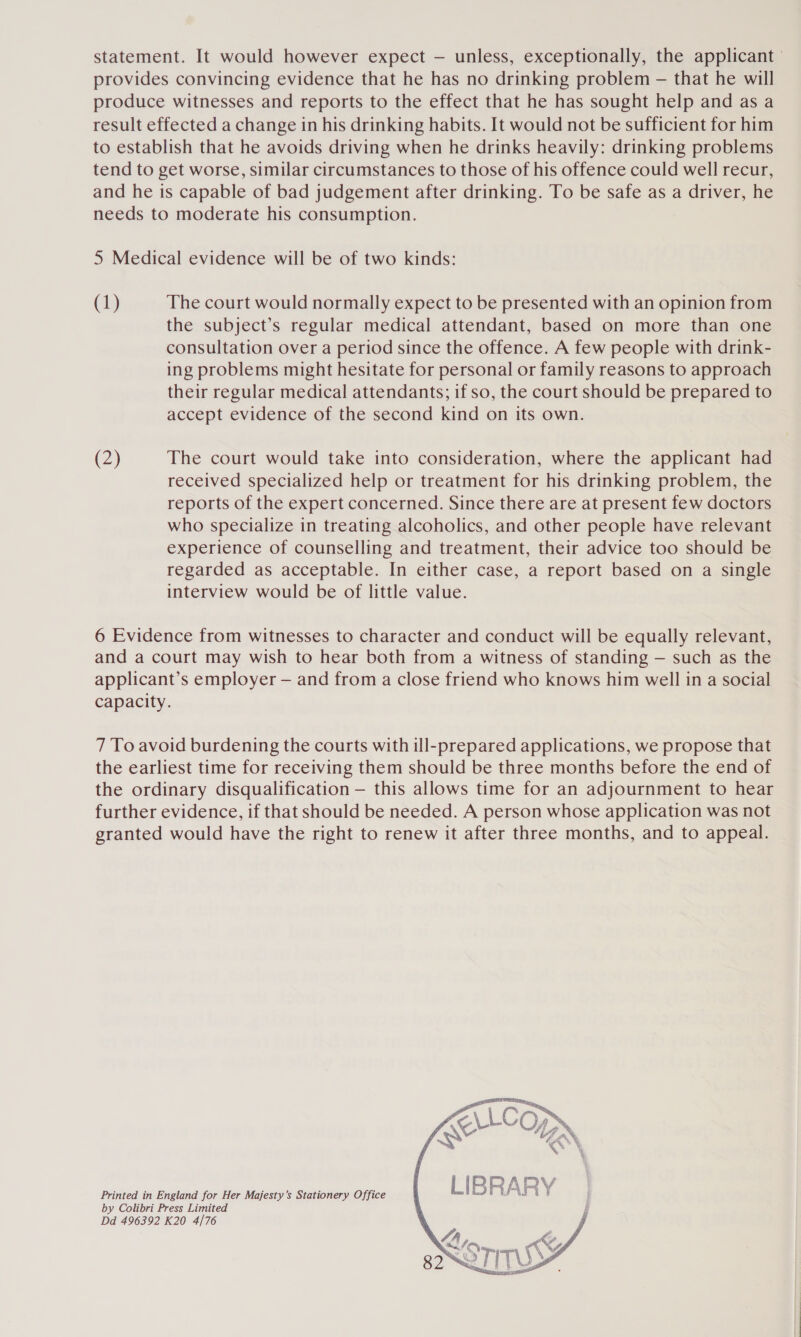 statement. It would however expect — unless, exceptionally, the applicant provides convincing evidence that he has no drinking problem — that he will produce witnesses and reports to the effect that he has sought help and as a result effected a change in his drinking habits. It would not be sufficient for him to establish that he avoids driving when he drinks heavily: drinking problems tend to get worse, similar circumstances to those of his offence could well recur, and he is capable of bad judgement after drinking. To be safe as a driver, he needs to moderate his consumption. 5 Medical evidence will be of two kinds: (1) The court would normally expect to be presented with an opinion from the subject’s regular medical attendant, based on more than one consultation over a period since the offence. A few people with drink- ing problems might hesitate for personal or family reasons to approach their regular medical attendants; if so, the court should be prepared to accept evidence of the second kind on its own. (2) The court would take into consideration, where the applicant had received specialized help or treatment for his drinking problem, the reports of the expert concerned. Since there are at present few doctors who specialize in treating alcoholics, and other people have relevant experience of counselling and treatment, their advice too should be regarded as acceptable. In either case, a report based on a single interview would be of little value. 6 Evidence from witnesses to character and conduct will be equally relevant, and a court may wish to hear both from a witness of standing — such as the applicant’s employer — and from a close friend who knows him well in a social capacity. 7 To avoid burdening the courts with ill-prepared applications, we propose that the earliest time for receiving them should be three months before the end of the ordinary disqualification — this allows time for an adjournment to hear further evidence, if that should be needed. A person whose application was not granted would have the right to renew it after three months, and to appeal. Printed in England for Her Majesty’s Stationery Office by Colibri Press Limited Dd 496392 K20 4/76