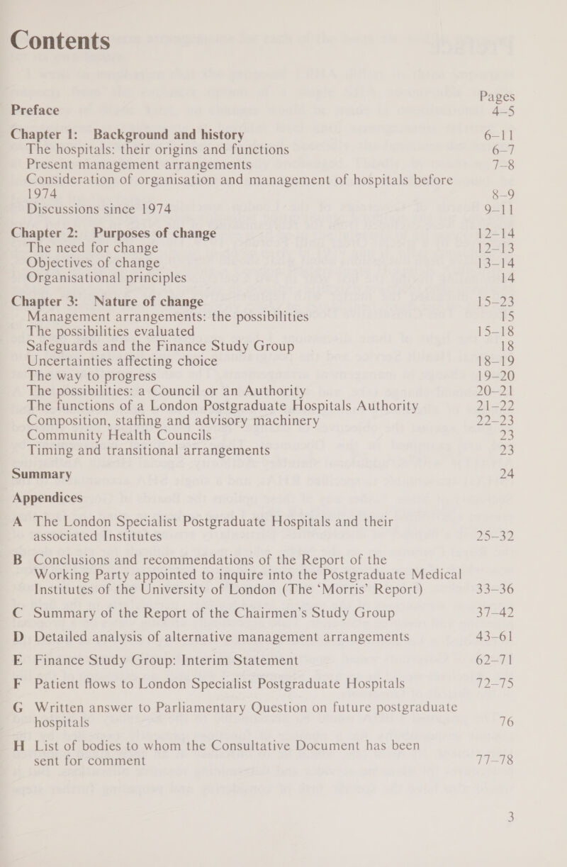 Contents Preface Chapter 1: Background and history The hospitals: their origins and functions Present management arrangements Consideration of organisation and management of hospitals before 1974 Discussions since 1974 Chapter 2: Purposes of change The need for change Objectives of change Organisational principles Chapter 3: Nature of change Management arrangements: the possibilities The possibilities evaluated Safeguards and the Finance Study Group Uncertainties affecting choice The way to progress The possibilities: a Council or an Authority The functions of a London Postgraduate Hospitals Authority Composition, staffing and advisory machinery Community Health Councils Timing and transitional arrangements Summary Appendices A The London Specialist Postgraduate Hospitals and their associated Institutes B Conclusions and recommendations of the Report of the Working Party appointed to inquire into the Postgraduate Medical Institutes of the University of London (The ‘Morris’ Report) Summary of the Report of the Chairmen’s Study Group Detailed analysis of alternative management arrangements Finance Study Group: Interim Statement Patient flows to London Specialist Postgraduate Hospitals Co ae we ee Cy Written answer to Parliamentary Question on future postgraduate hospitals H_ List of bodies to whom the Consultative Document has been sent for comment 9-11 12-14 ee 13-14 14 15-23 15-18 18 18-19 19—20 20-21 21-22 22-23 a 1p, 24 25-32 33=36 37-42 43-61 62-71 72-75 716 77-18