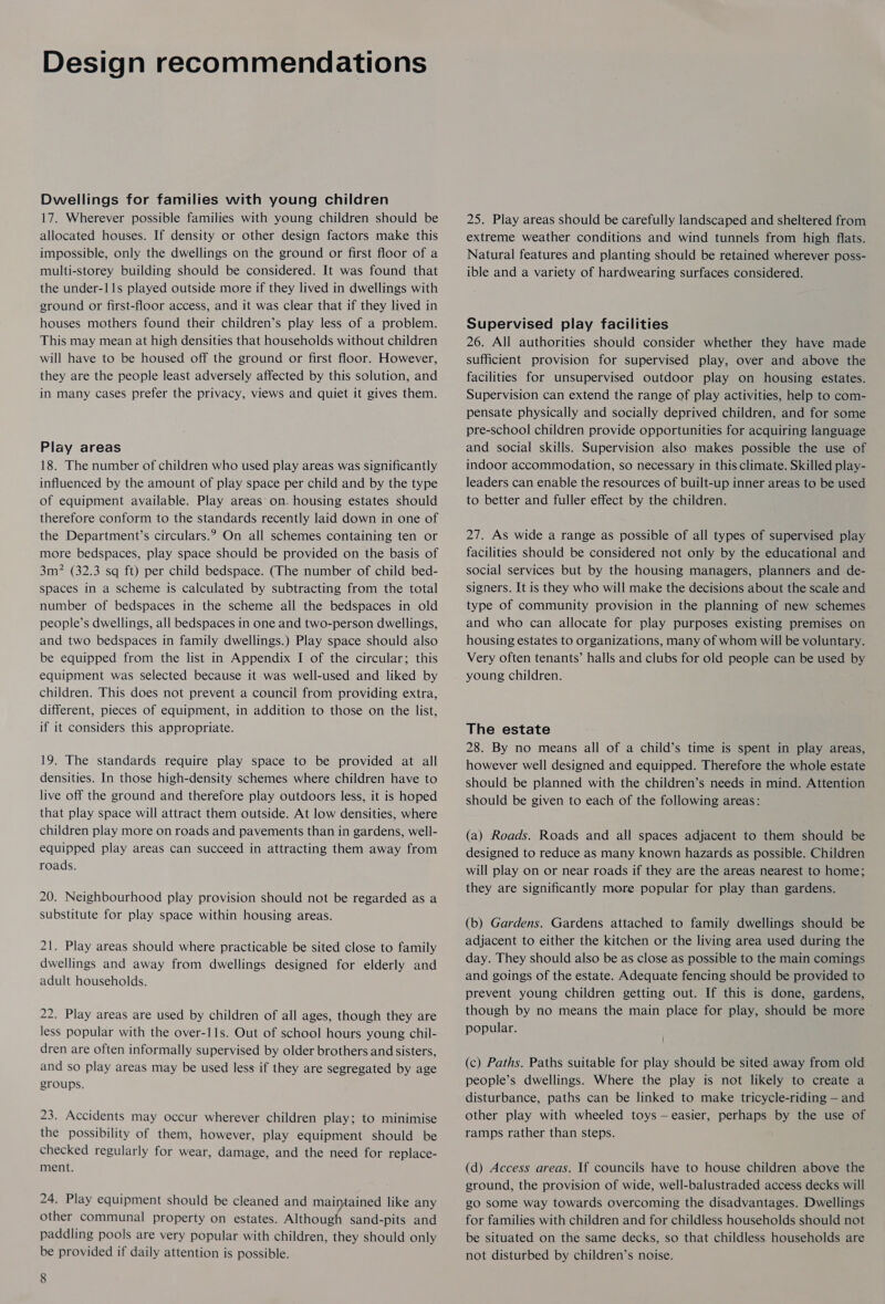 Design recommendations Dwellings for families with young children 17. Wherever possible families with young children should be allocated houses. If density or other design factors make this impossible, only the dwellings on the ground or first floor of a multi-storey building should be considered. It was found that the under-11s played outside more if they lived in dwellings with ground or first-floor access, and it was clear that if they lived in houses mothers found their children’s play less of a problem. This may mean at high densities that households without children will have to be housed off the ground or first floor. However, they are the people least adversely affected by this solution, and in many cases prefer the privacy, views and quiet it gives them. Play areas 18. The number of children who used play areas was significantly influenced by the amount of play space per child and by the type of equipment available. Play areas on. housing estates should therefore conform to the standards recently laid down in one of the Department’s circulars.? On all schemes containing ten or more bedspaces, play space should be provided on the basis of 3m? (32.3 sq ft) per child bedspace. (The number of child bed- spaces in a scheme is calculated by subtracting from the total number of bedspaces in the scheme all the bedspaces in old people’s dwellings, all bedspaces in one and two-person dwellings, and two bedspaces in family dwellings.) Play space should also be equipped from the list in Appendix I of the circular; this equipment was selected because it was well-used and liked by children. This does not prevent a council from providing extra, different, pieces of equipment, in addition to those on the list, if it considers this appropriate. 19. The standards require play space to be provided at all densities. In those high-density schemes where children have to live off the ground and therefore play outdoors less, it is hoped that play space will attract them outside. At low densities, where children play more on roads and pavements than in gardens, well- equipped play areas can succeed in attracting them away from roads. 20. Neighbourhood play provision should not be regarded as a substitute for play space within housing areas. 21. Play areas should where practicable be sited close to family dwellings and away from dwellings designed for elderly and adult households. 22. Play areas are used by children of all ages, though they are less popular with the over-11s. Out of school hours young chil- dren are often informally supervised by older brothers and sisters, and so play areas may be used less if they are segregated by age groups. 23. Accidents may occur wherever children play; to minimise the possibility of them, however, play equipment should be checked regularly for wear, damage, and the need for replace- ment. 24. Play equipment should be cleaned and maimained like any other communal property on estates. Although sand-pits and paddling pools are very popular with children, they should only be provided if daily attention is possible. 8 25. Play areas should be carefully landscaped and sheltered from extreme weather conditions and wind tunnels from high flats. Natural features and planting should be retained wherever poss- ible and a variety of hardwearing surfaces considered. Supervised play facilities 26. All authorities should consider whether they have made sufficient provision for supervised play, over and above the facilities for unsupervised outdoor play on housing estates. Supervision can extend the range of play activities, help to com- pensate physically and socially deprived children, and for some pre-school children provide opportunities for acquiring language and social skills. Supervision also makes possible the use of indoor accommodation, so necessary in this climate. Skilled play- leaders can enable the resources of built-up inner areas to be used to better and fuller effect by the children. 27. As wide a range as possible of all types of supervised play facilities should be considered not only by the educational and social services but by the housing managers, planners and de- signers. It is they who will make the decisions about the scale and type of community provision in the planning of new schemes and who can allocate for play purposes existing premises on housing estates to organizations, many of whom will be voluntary. Very often tenants’ halls and clubs for old people can be used by young children. The estate 28. By no means all of a child’s time is spent in play areas, however well designed and equipped. Therefore the whole estate should be planned with the children’s needs in mind. Attention should be given to each of the following areas: (a) Roads. Roads and all spaces adjacent to them should be designed to reduce as many known hazards as possible. Children will play on or near roads if they are the areas nearest to home; they are significantly more popular for play than gardens. (b) Gardens. Gardens attached to family dwellings should be adjacent to either the kitchen or the living area used during the day. They should also be as close as possible to the main comings and goings of the estate. Adequate fencing should be provided to prevent young children getting out. If this is done, gardens, though by no means the main place for play, should be more popular. (c) Paths. Paths suitable for play should be sited away from old people’s dwellings. Where the play is not likely to create a disturbance, paths can be linked to make tricycle-riding — and other play with wheeled toys —easier, perhaps by the use of ramps rather than steps. (d) Access areas. If councils have to house children above the ground, the provision of wide, well-balustraded access decks will go some way towards overcoming the disadvantages. Dwellings for families with children and for childless households should not be situated on the same decks, so that childless households are not disturbed by children’s noise.