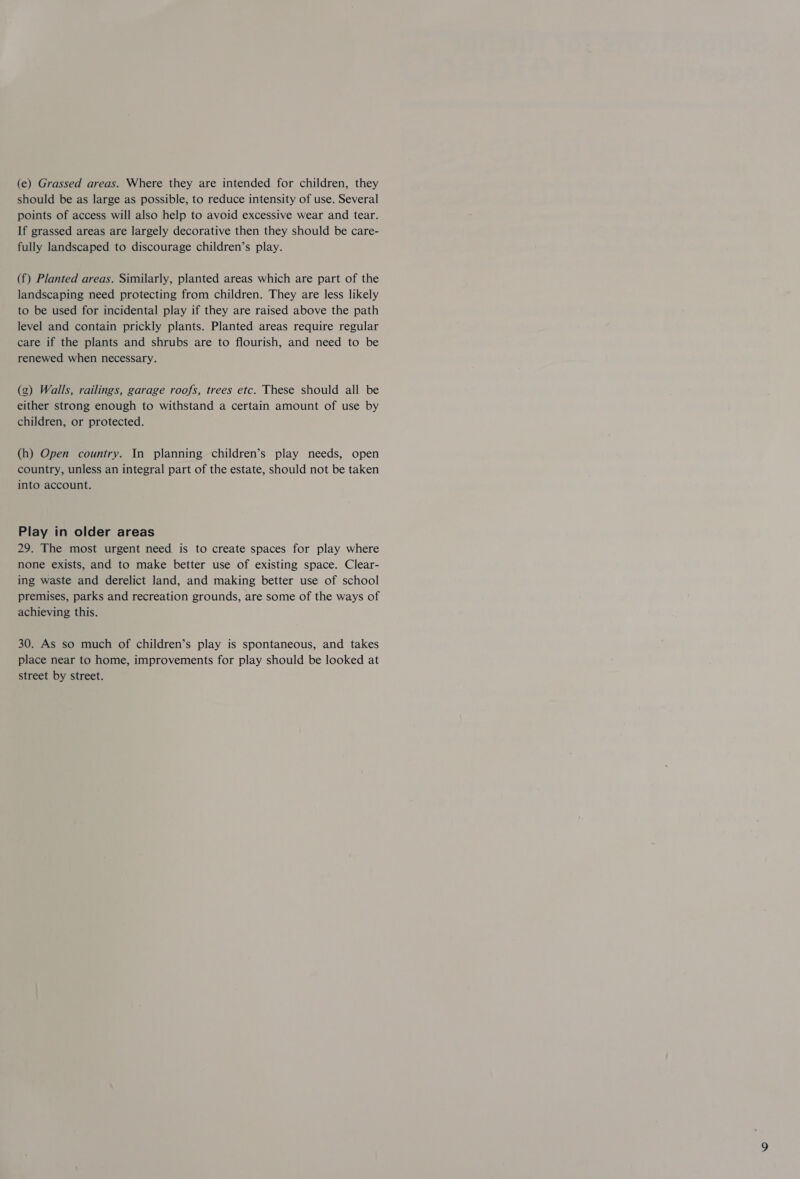 (e) Grassed areas. Where they are intended for children, they should be as large as possible, to reduce intensity of use. Several points of access will also help to avoid excessive wear and tear. If grassed areas are largely decorative then they should be care- fully landscaped to discourage children’s play. (f) Planted areas. Similarly, planted areas which are part of the landscaping need protecting from children. They are less likely to be used for incidental play if they are raised above the path level and contain prickly plants. Planted areas require regular care if the plants and shrubs are to flourish, and need to be renewed when necessary. g) Walls, railings, garage roofs, trees etc. These should all be either strong enough to withstand a certain amount of use by children, or protected. (h) Open country. In planning children’s play needs, open country, unless an integral part of the estate, should not be taken into account. Play in older areas 29. The most urgent need. is to create spaces for play where none exists, and to make better use of existing space. Clear- ing waste and derelict land, and making better use of school premises, parks and recreation grounds, are some of the ways of achieving this. 30. As so much of children’s play is spontaneous, and takes place near to home, improvements for play should be looked at street by street.