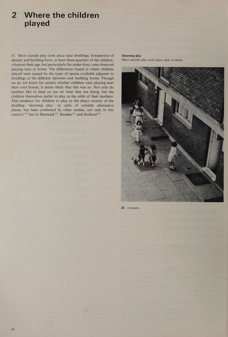 2 Where the children played 47. Most outside play took place near dwellings. Irrespective of density and building form, at least three-quarters of the children, whatever their age, but particularly the under-fives, were observed playing near to home. The differences found in where children played were caused by the types of spaces available adjacent to dwellings at the different densities and building forms. Though we do not know for certain whether children were playing near their own homes, it seems likely that this was so. Not only do mothers like to keep an eye on what they are doing, but the children themselves prefer to play in the orbit of their mothers. This tendency for children to play in the direct vicinity of the dwelling —‘doorstep play’—in spite of suitable alternative places, has been confirmed by other studies, not only in this country’:® but in Denmark!°, Sweden'! and Holland’?®. 16  24 CANADA