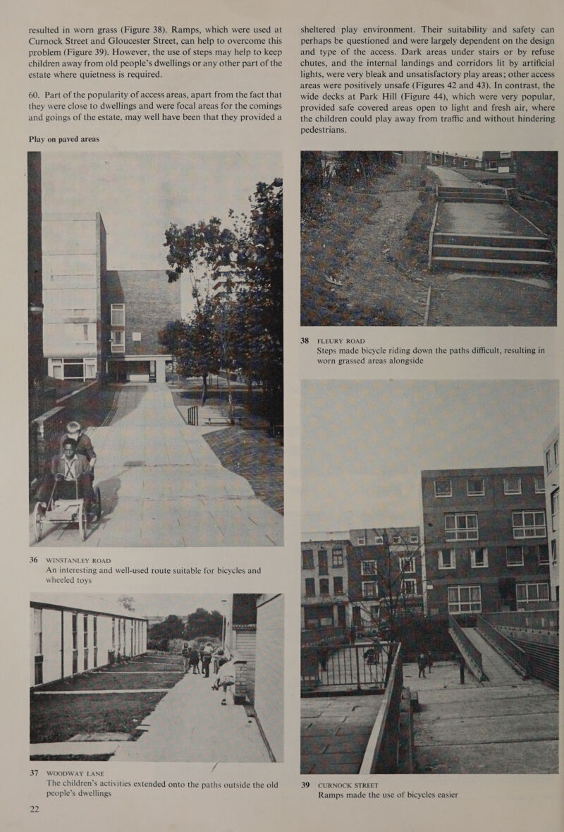 resulted in worn grass (Figure 38). Ramps, which were used at Curnock Street and Gloucester Street, can help to overcome this problem (Figure 39). However, the use of steps may help to keep children away from old people’s dwellings or any other part of the estate where quietness is required. 60. Part of the popularity of access areas, apart from the fact that they were close to dwellings and were focal areas for the comings and goings of the estate, may well have been that they provided a  36 WINSTANLEY ROAD An interesting and well-used route suitable for bicycles and wheeled toys  37 WOODWAY LANE The children’s activities extended onto the paths outside the old people’s dwellings tw N sheltered play environment. Their suitability and safety can perhaps be questioned and were largely dependent on the design and type of the access. Dark areas under stairs or by refuse chutes, and the internal landings and corridors lit by artificial lights, were very bleak and unsatisfactory play areas; other access areas were positively unsafe (Figures 42 and 43). In contrast, the wide decks at Park Hill (Figure 44), which were very popular, provided safe covered areas open to light and fresh air, where the children could play away from traffic and without hindering pedestrians.  38 FLEURY ROAD Steps made bicycle riding down the paths difficult, resulting in worn grassed areas alongside 