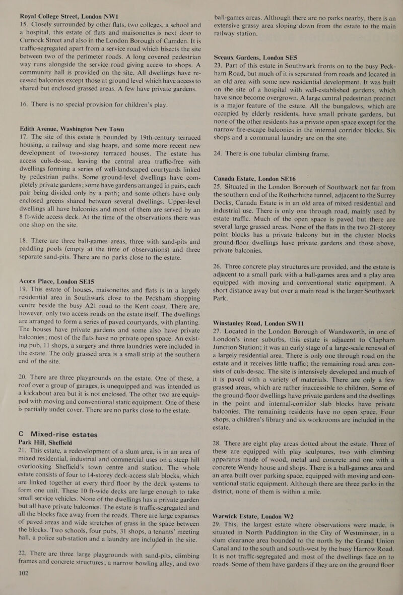 Royal College Street, London NW1 15. Closely surrounded by other flats, two colleges, a school and a hospital, this estate of flats and maisonettes is next door to Curnock Street and also in the London Borough of Camden. It is traffic-segregated apart from a service road which bisects the site between two of the perimeter roads. A long covered pedestrian way runs alongside the service road giving access to shops. A community hall is provided on the site. All dwellings have re- cessed balconies except those at ground level which have access to shared but enclosed grassed areas. A few have private gardens. 16. There is no special provision for children’s play. Edith Avenue, Washington New Town 17. The site of this estate is bounded by 19th-century terraced housing, a railway and slag heaps, and some more recent new development of two-storey terraced houses. The estate has access culs-de-sac, leaving the central area traffic-free with dwellings forming a series of well-landscaped courtyards linked by pedestrian paths. Some ground-level dwellings have com- pletely private gardens; some have gardens arranged in pairs, each pair being divided only by a path; and some others have only enclosed greens shared between several dwellings. Upper-level dwellings all have balconies and most of them are served by an 8 ft-wide access deck. At the time of the observations there was one shop on the site. 18. There are three ball-games areas, three with sand-pits and paddling pools (empty at the time of observations) and three separate sand-pits. There are no parks close to the estate. Acorn Place, London SE15 19. This estate of houses, maisonettes and flats is in a largely residential area in Southwark close to the Peckham shopping centre beside the busy A21 road to the Kent coast. There are, however, only two access roads on the estate itself. The dwellings are arranged to form a series of paved courtyards, with planting. The houses have private gardens and some also have private balconies; most of the flats have no private open space. An exist- ing pub, 11 shops, a surgery and three laundries were included in the estate. The only grassed area is a small strip at the southern end of the site. 20. There are three playgrounds on the estate. One of these, a roof over a group of garages, is unequipped and was intended as a kickabout area but it is not enclosed. The other two are equip- ped with moving and conventional static equipment. One of these is partially under cover. There are no parks close to the estate. C Miixed-rise estates Park Hill, Sheffield 21. This estate, a redevelopment of a slum area, is in an area of mixed residential, industrial and commercial uses on a steep hill overlooking Sheffield’s town centre and station. The whole estate consists of four to 14-storey deck-access slab blocks, which are linked together at every third floor by the deck systems to form one unit. These 10 ft-wide decks are large enough to take small service vehicles. None of the dwellings has a private garden but all have private balconies. The estate is traffic-segregated and all the blocks face away from the roads. There are large expanses of paved areas and wide stretches of grass in the space between the blocks. Two schools, four pubs, 31 shops, a tenants’ meeting hall, a police sub-station and a laundry are ES in the site. 22. There are three large playgrounds with sand-pits, climbing frames and concrete structures: a narrow bowling alley, and two 102 ball-games areas. Although there are no parks nearby, there is an extensive grassy area sloping down from the estate to the main railway station. Sceaux Gardens, London SE5 23. Part of this estate in Southwark fronts on to the busy Peck- ham Road, but much of it is separated from roads and located in an old area with some new residential development. It was built on the site of a hospital with well-established gardens, which have since become overgrown. A large central pedestrian precinct is a major feature of the estate. All the bungalows, which are occupied by elderly residents, have small private gardens, but none of the other residents has a private open space except for the narrow fire-escape balconies in the internal corridor blocks. Six shops and a communal laundry are on the site. 24. There is one tubular climbing frame. Canada Estate, London SE16 25. Situated in the London Borough of Southwark not far from the southern end of the Rotherhithe tunnel, adjacent to the Surrey Docks, Canada Estate is in an old area of mixed residential and industrial use. There is only one through road, mainly used by estate traffic. Much of the open space is paved but there are several large grassed areas. None of the flats in the two 21-storey point blocks has a private balcony but in the cluster blocks ground-floor dwellings have private gardens and those above, private balconies. 26. Three concrete play structures are provided, and the estate is adjacent to a small park with a ball-games area and a play area equipped with moving and conventional static equipment. A short distance away but over a main road is the larger Southwark _ Park. Winstanley Road, London SW11 27. Located in the London Borough of Wandsworth, in one of London’s inner suburbs, this estate is adjacent to Clapham Junction Station; it was an early stage of a large-scale renewal of a largely residential area. There is only one through road on the estate and it receives little traffic; the remaining road area con- sists of culs-de-sac. The site is intensively developed and much of it is paved with a variety of materials. There are only a few grassed areas, which are rather inaccessible to children. Some of the ground-floor dwellings have private gardens and the dwellings in the point and internal-corridor slab blocks have private balconies. The remaining residents have no open space. Four shops, a children’s library and six workrooms are included in the estate. 28. There are eight play areas dotted about the estate. Three of these are equipped with play sculptures, two with climbing apparatus made of wood, metal and concrete and one with a concrete Wendy house and shops. There is a ball-games area and an area built over parking space, equipped with moving and con- ventional static equipment. Although there are three parks in the district, none of them is within a mile. Warwick Estate, London W2 29. This, the largest estate where observations were made, is situated in North Paddington in the City of Westminster, in a slum clearance area bounded to the north by the Grand Union Canal and to the south and south-west by the busy Harrow Road. It is not traffic-segregated and most of the dwellings face on to roads. Some of them have gardens if they are on the ground floor