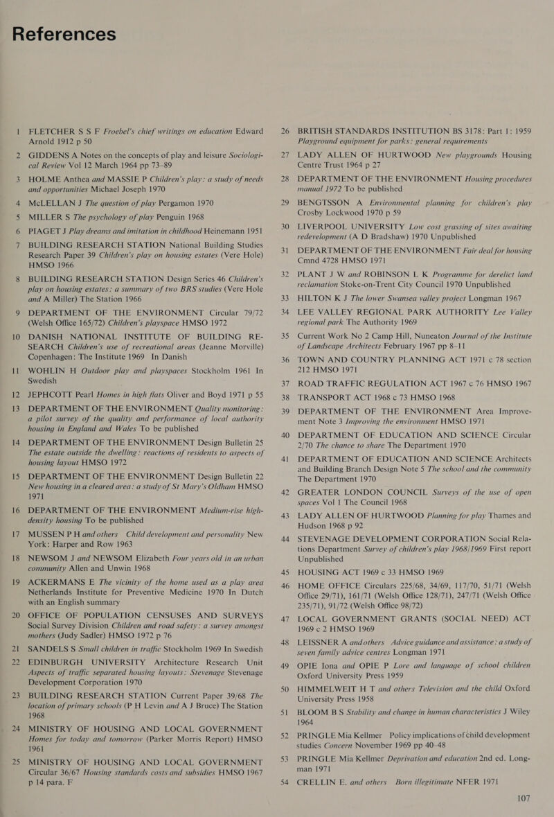 = Cy Cr ee 10 12 13 iS 16 9 18 20 21 22 23 25 FLETCHER S S F Froebel’s chief writings on education Edward Arnold 1912 p 50 GIDDENS A Notes on the concepts of play and leisure Socio/ogi- cal Review Vol 12 March 1964 pp 73-89 HOLME Anthea and MASSIE P Children’s play: a study of needs and opportunities Michael Joseph 1970 McLELLAN J The question of play Pergamon 1970 MILLER §S The psychology of play Penguin 1968 PIAGET J Play dreams and imitation in childhood Heinemann 1951 BUILDING RESEARCH STATION National Building Studies Research Paper 39 Children’s play on housing estates (Vere Hole) HMSO 1966 BUILDING RESEARCH STATION Design Series 46 Children’s play on housing estates: a summary of two BRS studies (Vere Hole and A Miller) The Station 1966 DEPARTMENT OF THE ENVIRONMENT Circular 79/72 (Welsh Office 165/72) Children’s playspace HMSO 1972 DANISH NATIONAL INSTITUTE OF BUILDING RE- SEARCH Children’s use of recreational areas (Jeanne Morville) Copenhagen: The Institute 1969 In Danish WOHLIN H Outdoor play and playspaces Stockholm 1961 In Swedish JEPHCOTT Pearl Homes in high flats Oliver and Boyd 1971 p 55 DEPARTMENT OF THE ENVIRONMENT Quality monitoring : a pilot survey of the quality and performance of local authority housing in England and Wales To be published DEPARTMENT OF THE ENVIRONMENT Design Bulletin 25 housing layout HMSO 1972 DEPARTMENT OF THE ENVIRONMENT Design Bulletin 22 New housing in a cleared area: a study of St Mary’s Oldham HMSO 1971 DEPARTMENT OF THE ENVIRONMENT Medium-rise high- density housing To be published MUSSEN P H and others Child development and personality New York: Harper and Row 1963 NEWSOM J and NEWSOM Elizabeth Four years old in an urban community Allen and Unwin 1968 ACKERMANS E The vicinity of the home used as a play area Netherlands Institute for Preventive Medicine 1970 In Dutch with an English summary OFFICE OF POPULATION CENSUSES AND SURVEYS Social Survey Division Children and road safety: a survey amongst mothers (Judy Sadler) HMSO 1972 p 76 SANDELS S Small children in traffic Stockholm 1969 In Swedish EDINBURGH UNIVERSITY Architecture Research Unit Aspects of traffic separated housing layouts: Stevenage Stevenage Development Corporation 1970 BUILDING RESEARCH STATION Current Paper 39/68 The location of primary schools (P H Levin and A J Bruce) The Station 1968 MINISTRY OF HOUSING AND LOCAL GOVERNMENT Homes for today and tomorrow (Parker Morris Report) HMSO 1961 MINISTRY OF HOUSING AND LOCAL GOVERNMENT Circular 36/67 Housing standards costs and subsidies HMSO 1967 p 14 para. F 33 34 35) 36 Si 38 39 40 4| 43 44 45 46 47 48 49 50 51 BRITISH STANDARDS INSTITUTION BS 3178: Part 1: 1959 Playground equipment for parks: general requirements LADY ALLEN OF HURTWOOD New playgrounds Housing Centre Trust 1964 p 27 DEPARTMENT OF THE ENVIRONMENT JAousing procedures manual 1972 To be published BENGTSSON A_ Environmental planning for children’s play Crosby Lockwood 1970 p 59 LIVERPOOL UNIVERSITY Low cost grassing of sites awaiting redevelopment (A D Bradshaw) 1970 Unpublished DEPARTMENT OF THE ENVIRONMENT Fair deal for housing Cmnd 4728 HMSO 1971 PLANT J W and ROBINSON L K Programme for derelict land reclamation Stoke-on-Trent City Council 1970 Unpublished HILTON K J The lower Swansea valley project Longman 1967 LEE VALLEY REGIONAL PARK AUTHORITY Lee Valley regional park The Authority 1969 Current Work No 2 Camp Hill, Nuneaton Journal of the Institute of Landscape Architects February 1967 pp 8-11 TOWN AND COUNTRY PLANNING ACT 1971 c 78 section 212 HMSO 1971 ROAD TRAFFIC REGULATION ACT 1967 c 76 HMSO 1967 TRANSPORT ACT 1968 c 73 HMSO 1968 DEPARTMENT OF THE ENVIRONMENT Area Improve- ment Note 3 /mproving the environment HMSO 1971 DEPARTMENT OF EDUCATION AND SCIENCE Circular 2/70 The chance to share The Department 1970 DEPARTMENT OF EDUCATION AND SCIENCE Architects and Building Branch Design Note 5 The school and the community The Department 1970 GREATER LONDON COUNCIL Surveys of the use of open spaces Vol 1 The Council 1968 LADY ALLEN OF HURTWOOD Planning for play Thames and Hudson 1968 p 92 STEVENAGE DEVELOPMENT CORPORATION Social Rela- tions Department Survey of children’s play 1968/1969 First report Unpublished HOUSING ACT 1969 c 33 HMSO 1969 HOME OFFICE Circulars 225/68, 34/69, 117/70, 51/71 (Welsh Office 29/71), 161/71 (Welsh Office 128/71), 247/71 (Welsh Office 235/71), 91/72 (Welsh Office 98/72) LOCAL GOVERNMENT GRANTS (SOCIAL NEED) ACT 1969 c 2 HMSO 1969 LEISSNER A andothers Advice guidance and assistance: a study of seven family advice centres Longman 1971 OPIE Iona and OPIE P Lore and language of school children Oxford University Press 1959 HIMMELWEIT H T ard others Television and the child Oxford University Press 1958 BLOOM B S Stability and change in human characteristics J Wiley 1964 PRINGLE Mia Kellmer Policy implications of child development studies Concern November 1969 pp 40-48 PRINGLE Mia Kellmer Deprivation and education 2nd ed. Long- man 1971 CRELLIN E. and others Born illegitimate NFER 1971