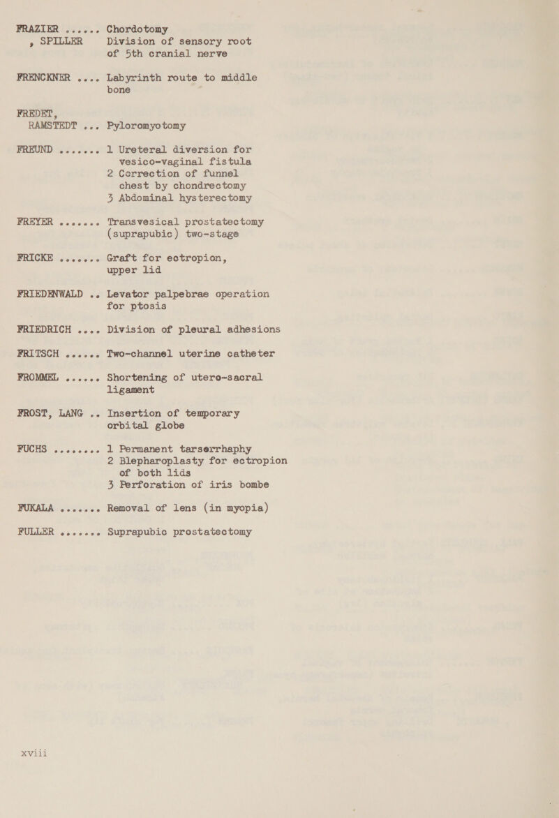 FRAZIER ...... » SPILLER FRENCKNER .... FREDET, RAMSTEDT ... FPREUND 2.0005 FREER sss00es FRICKE ...ccee FRIEDENWALD .. FRIEDRICH .... FRITSCH wcssice FROMMEL @ooees 0 FROST, LANG .. FUCHS e@eeeeeeono FUKALA ..cccce FULLER ...ccce XVili Chordotomy Division of sensory root of 5th cranial nerve Labyrinth route to middle bone ; Pyloromyotomy 1 Ureteral diversion for vesico-vaginal fistula 2 Correction of funnel chest by chondrectomy 3, Abdominal hysterectomy Transvesical prostatectomy (suprapubic) two-stage Graft for ectropion, upper lid Levator palpebrae operation for ptosis Division of pleural adhesions Two-channel uterine catheter Shortening of utero~-sacral ligament Insertion of temporary orbital globe 1 Permanent tarserrhaphy 2 Blepharoplasty for ectropion of both lids 3 Ferforation of iris bombe Removal of lens (in myopia) Suprapubic prostatectomy
