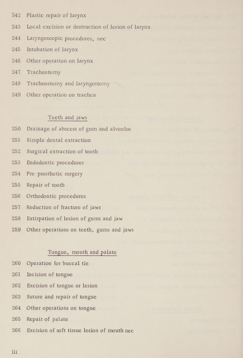 242 243 244 245 246 247 248 249 200 201 202 203 204 200 206 207 208 209 260 Zol 262 263 264 265 266 lii Plastic repair of larynx Local excision or destruction of lesion of larynx Laryngoscopic procedures, nec Intubation of larynx Other operation on larynx Tracheotomy Tracheostomy and laryngostomy Other operation on trachea Teeth and jaws Drainage of abscess of gum and alveolus Simple dental extraction Surgical extraction of tooth Endodontic procedures Pre -prosthetic surgery Repair of tooth Orthodontic procedures Reduction of fracture of jaws Extirpation of lesion of gums and jaw Other operations on teeth, gums and jaws Tongue, mouth and palate Operation for buccal tie Incision of tongue Excision of tongue or lesion Suture and repair of tongue Other operations on tongue Repair of palate Excision of soft tissue lesion of mouth nec