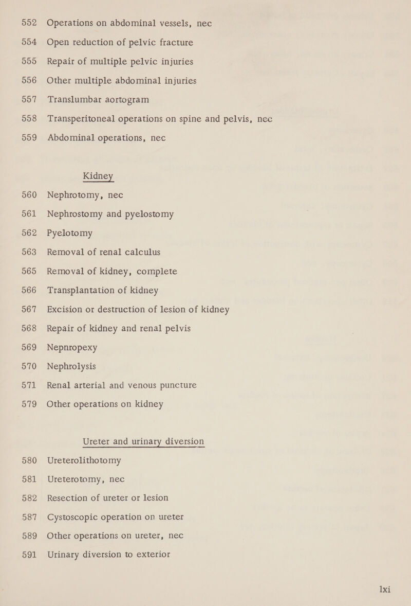 902 Operations on abdominal vessels, nec 004 Open reduction of pelvic fracture 095 Repair of multiple pelvic injuries 996 Other multiple abdominal injuries 097 Translumbar aortogram 098 Transperitoneal operations on spine and pelvis, nec 009 Abdominal operations, nec Kidney 060 Nephrotomy, nec 561 Nephrostomy and pyelostomy 062 Pyelotomy 563 Removal of renal calculus 065 Removal of kidney, complete 066 Transplantation of kidney 067 Excision or destruction of lesion of kidney 068 Repair of kidney and renal pelvis 069 Nepnropexy 570 Nephrolysis o71 Renal arterial and venous puncture 579 Other operations on kidney Ureter and urinary diversion 580 Ureterolithotomy 081 Ureterotomy, nec 582 Resection of ureter or lesion 587 Cystoscopic operation on ureter 589 Other operations on ureter, nec 591 Urinary diversion to exterior 1xi