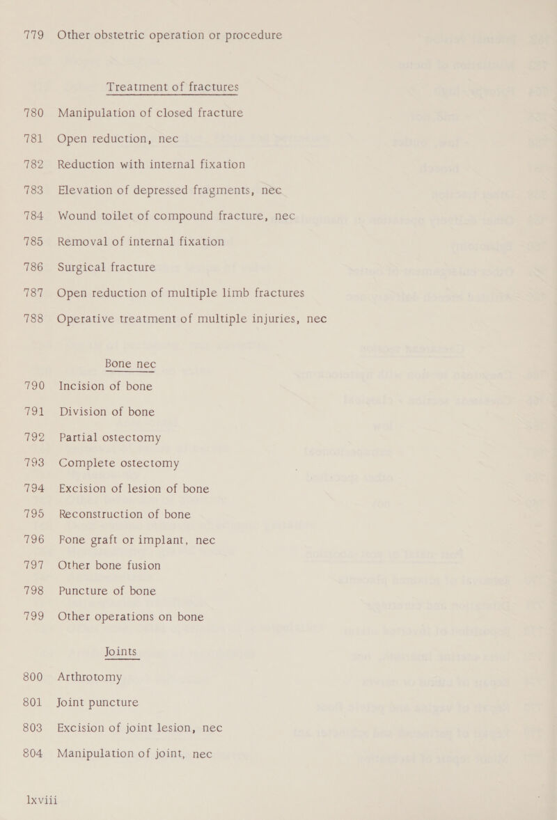 To 780 781 782 783 784 785 786 787 788 Tow roe Foe 793 794 7195 796 fee 198 fei) 800 801 803 804 Other obstetric operation or procedure Treatment of fractures Manipulation of closed fracture Open reduction, nec Reduction with internal fixation Elevation of depressed fragments, nec Wound toilet of compound fracture, nec Removal of internal fixation Surgical fracture Open reduction of multiple limb fractures Operative treatment of multiple injuries, nec Bone nec Incision of bone Division of bone Partial ostectomy Complete ostectomy Excision of lesion of bone Reconstruction of bone Rone graft or implant, nec Other bone fusion Puncture of bone Other operations on bone Joints Arthrotomy Joint puncture Excision of joint lesion, nec Manipulation of joint, nec