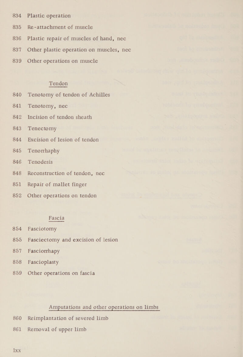 834 835 836 837 839 840 841 842 843 844 845 846 848 851 852 804 899 807 858 859 860 861 1xx Plastic operation Re-attachment of muscle Plastic repair of muscles of hand, nec Other plastic operation on muscles, nec Other operations on muscle Tenotomy of tendon of Achilles Tenotomy, nec Incision of tendon sheath Tenectomy Excision of lesion of tendon Tenorrhaphy Tenodesis Reconstruction of tendon, nec Repair of mallet finger Other operations on tendon Fascia Fasciotomy Fasciectomy and excision of lesion Fasciorrhapy Fascioplasty Other operations on fascia Amputations and other operations on limbs Reimplantation of severed limb Removal of upper limb