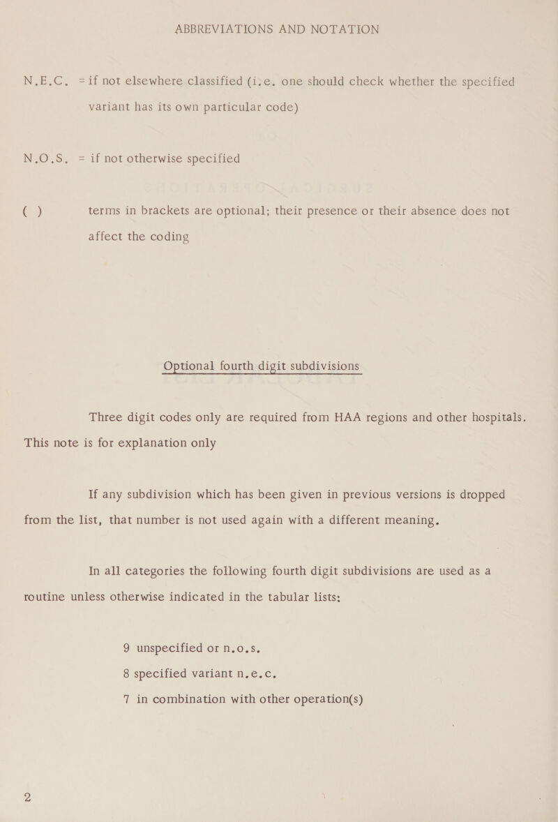 ABBREVIATIONS AND NOTATION = if not elsewhere classified (i.e. one should check whether the specified variant has its own particular code) | = if not otherwise specified terms in brackets are optional; their presence or their absence does not affect the coding Optional fourth digit subdivisions Three digit codes only are required from HAA regions and other hospitals. If any subdivision which has been given in previous versions is dropped In all categories the following fourth digit subdivisions are used as a 9 unspecified or n.o.s. 8 specified variant n.e.c.