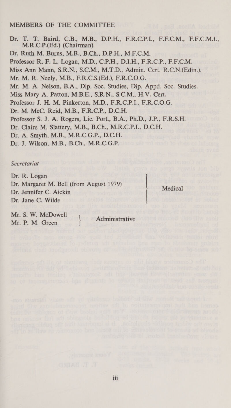 MEMBERS OF THE COMMITTEE Dali. aie Bards CB. ME DPHY FRCP, F.F-CM. F.FCM.., M.R.C.P.(Ed.) (Chairman). Dr. Ruth M. Burns, M.B., B.Ch., D.P.H., M.F.C.M. Professor R. F. L. Logan, M.D., C.P.H., D.L.H., F.R.C.P., F.F.C.M. Miss Ann Mann, S.R.N., S.C.M., M.T.D., Admin. Cert. R.C.N.(Edin.). - Mr. M. R. Neely, M.B., F.R.C.S.(Ed.), F.R.C.O.G. Mr. M. A. Nelson, B.A., Dip. Soc. Studies, Dip. Appd. Soc. Studies. Miss Mary A. Patton, M.B.E., S.R.N., S.C.M., H.V. Cert. Professor J. H. M. Pinkerton, M.D., F.R.C.P.I., F.R.C.O.G. Dr. M. McC. Reid, M.B., F.R.C.P., D.C.H. Professor S. J. A. Rogers, Lic. Port., B.A., Ph.D., J.P., F.R.S.H. Dr. Claire M. Slattery, M.B., B.Ch., M.R.C.P.I., D.C.H. Dr. A. Smyth, M.B., M.R.C.G.P., D.C.H. Dr. J. Wilson, M.B., B.Ch., M.R.C.G.P. Secretariat Dr. R. Logan Dr. Margaret M. Bell (from August 1979) Dr. Jennifer C. Aickin Medical Dr. Jane C. Wilde Mr. S. W. McDowell —— Mr. P. M. Green ministrative iti