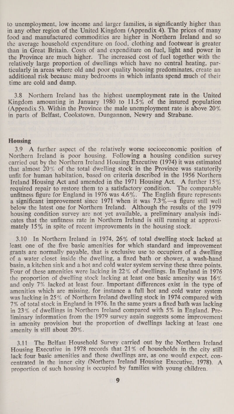 to unemployment, low income and larger families, is significantly higher than in any other region of the United Kingdom (Appendix 4). The prices of many food and manufactured commodities are higher in Northern Ireland and so the average household expenditure on food, clothing and footwear is greater than in Great Britain. Costs of and expenditure on fuel, light and power in the Province are much higher. The increased cost of fuel together with the relatively large proportion of dwellings which have no central heating, par- ticularly in areas where old and poor quality housing predominates, create an additional risk because many bedrooms in which infants spend much of their time are cold and damp. 3.8 Northern Ireland has the highest unemployment rate in the United Kingdom amounting in January 1980 to 11.5% of the insured population (Appendix 5). Within the Province the male unemployment rate is above 20% in parts of Belfast, Cookstown, Dungannon, Newry and Strabane. Housing 3.9 A further aspect of the relatively worse socioeconomic position of Northern Ireland is poor housing. Following a housing condition survey carried out by the Northern Ireland Housing Executive (1974) it was estimated that almost 20% of the total dwelling stock in the Province was statutorily unfit for human habitation, based on criteria described in the 1956 Northern Ireland Housing Act and amended in the 1971 Housing Act. A further 15% required repair to restore them to a satisfactory condition. The comparable unfitness figure for England in 1976 was 4.6%. The English figure represents a significant improvement since 1971 when it was 7.3%—a figure still well below the latest one for Northern Ireland. Although the results of the 1979 housing condition survey are not yet available, a preliminary analysis indi- cates that the unfitness rate in Northern Ireland is still running at approxi- mately 15% in spite of recent improvements in the housing stock. 3.10 In Northern Ireland in 1974, 26% of total dwelling stock lacked at least one of the five basic amenities for which standard and improvement grants are normally payable, that is exclusive use to occupiers of a dwelling of a water closet inside the dwelling, a fixed bath or shower, a wash-hand basin, a kitchen sink and a hot and cold water system serving these three points. Four of these amenities were lacking in 22% of dwellings. In England in 1976 the proportion of dwelling stock lacking at least one basic amenity was 16% and only 7% lacked at least four. Important differences exist in the type of amenities which are missing, for instance a full hot and cold water system was lacking in 25% of Northern Ireland dwelling stock in 1974 compared with 7% of total stock in England in 1976. In the same years a fixed bath was lacking in 23% of dwellings in Northern Ireland compared with 5% in England. Pre- liminary information from the 1979 survey again suggests some improvement in amenity provision but the proportion of dwellings lacking at least one amenity is still about 20%. 3.11 The Belfast Household Survey carried out by the Northern Ireland Housing Executive in 1978 records that 21% of households in the city still lack four basic amenities and these dwellings are, as one would expect, con- centrated in the inner city (Northern Ireland Housing Executive, 1978). A proportion of such housing is occupied by families with young children.