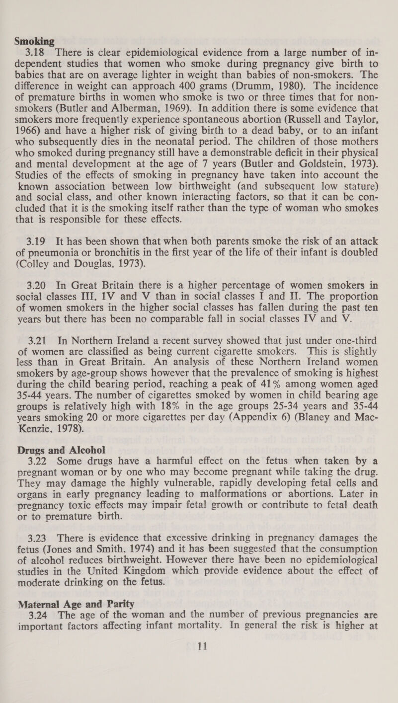 Smoking 3.18 There is clear epidemiological evidence from a large number of in- dependent studies that women who smoke during pregnancy give birth to babies that are on average lighter in weight than babies of non-smokers. The difference in weight can approach 400 grams (Drumm, 1980). The incidence of premature births in women who smoke is two or three times that for non- smokers (Butler and Alberman, 1969). In addition there is some evidence that smokers more frequently experience spontaneous abortion (Russell and Taylor, 1966) and have a higher risk of giving birth to a dead baby, or to an infant who subsequently dies in the neonatal period. The children of those mothers who smoked during pregnancy still have a demonstrable deficit in their physical and mental development at the age of 7 years (Butler and Goldstein, 1973). Studies of the effects of smoking in pregnancy have taken into account the known association between low birthweight (and subsequent low stature) and social class, and other known interacting factors, so that it can be con- cluded that it is the smoking itself rather than the type of woman who smokes that is responsible for these effects. 3.19 It has been shown that when both parents smoke the risk of an attack of pneumonia or bronchitis in the first year of the life of their infant is doubled (Colley and Douglas, 1973). 3.20 In Great Britain there is a higher percentage of women smokers in social classes III, 1V and V than in social classes I and II. The proportion of women smokers in the higher social classes has fallen during the past ten years but there has been no comparable fall in social classes [TV and V. 3.21 In Northern Ireland a recent survey showed that just under one-third of women are classified as being current cigarette smokers. This is slightly less than in Great Britain. An analysis of these Northern Ireland women smokers by age-group shows however that the prevalence of smoking is highest during the child bearing period, reaching a peak of 41% among women aged 35-44 years. The number of cigarettes smoked by women in child bearing age groups is relatively high with 18% in the age groups 25-34 years and 35-44 years smoking 20 or more cigarettes per day (Appendix 6) (Blaney and Mac- Kenzie, 1978). Drugs and Alcohol 3.22 Some drugs have a harmful effect on the fetus when taken by a pregnant woman or by one who may become pregnant while taking the drug. They may damage the highly vulnerable, rapidly developing fetal cells and organs in early pregnancy leading to malformations or abortions. Later in pregnancy toxic effects may impair fetal growth or contribute to fetal death or to premature birth. 3.23 There is evidence that excessive drinking in pregnancy damages the fetus (Jones and Smith, 1974) and it has been suggested that the consumption of alcohol reduces birthweight. However there have been no epidemiological studies in the United Kingdom which provide evidence about the effect of moderate drinking on the fetus. Maternal Age and Parity 3.24 The age of the woman and the number of previous pregnancies are important factors affecting infant mortality. In general the risk is higher at
