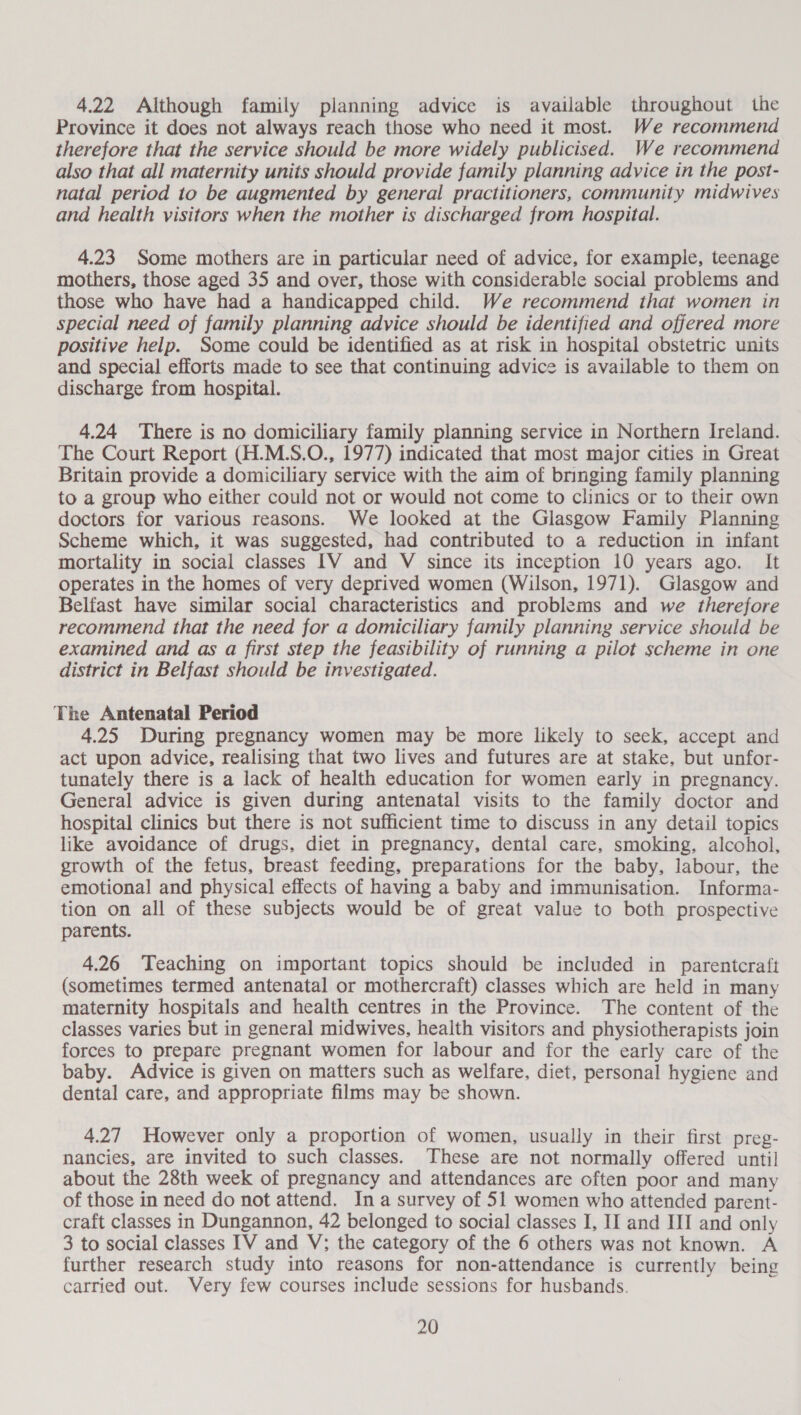4.22 Although family planning advice is available throughout the Province it does not always reach those who need it most. We recommend therefore that the service should be more widely publicised. We recommend also that all maternity units should provide family planning advice in the post- natal period to be augmented by general practitioners, community midwives and health visitors when the mother is discharged from hospital. 4.23 Some mothers are in particular need of advice, for example, teenage mothers, those aged 35 and over, those with considerable social problems and those who have had a handicapped child. We recommend that women in special need of family planning advice should be identified and offered more positive help. Some could be identified as at risk in hospital obstetric units and special efforts made to see that continuing advice is available to them on discharge from hospital. 4.24 There is no domiciliary family planning service in Northern Ireland. The Court Report (H.M.S.O., 1977) indicated that most major cities in Great Britain provide a domiciliary service with the aim of bringing family planning to a group who either could not or would not come to clinics or to their own doctors for various reasons. We looked at the Glasgow Family Planning Scheme which, it was suggested, had contributed to a reduction in infant mortality in social classes IV and V since its inception 10 years ago. It operates in the homes of very deprived women (Wilson, 1971). Glasgow and Belfast have similar social characteristics and problems and we therefore recommend that the need for a domiciliary family planning service should be examined and as a first step the feasibility of running a pilot scheme in one district in Belfast should be investigated. The Antenatal Period 4.25 During pregnancy women may be more likely to seek, accept and act upon advice, realising that two lives and futures are at stake, but unfor- tunately there is a lack of health education for women early in pregnancy. General advice is given during antenatal visits to the family doctor and hospital clinics but there is not sufficient time to discuss in any detail topics like avoidance of drugs, diet in pregnancy, dental care, smoking, alcohol, growth of the fetus, breast feeding, preparations for the baby, labour, the emotional and physical effects of having a baby and immunisation. Informa- tion on all of these subjects would be of great value to both prospective parents. 4.26 Teaching on important topics should be included in parentcraft (sometimes termed antenatal or mothercraft) classes which are held in many maternity hospitals and health centres in the Province. The content of the classes varies but in general midwives, health visitors and physiotherapists join forces to prepare pregnant women for labour and for the early care of the baby. Advice is given on matters such as welfare, diet, personal hygiene and dental care, and appropriate films may be shown. 4.27 However only a proportion of women, usually in their first preg- nancies, are invited to such classes. These are not normally offered until about the 28th week of pregnancy and attendances are often poor and many of those in need do not attend. Ina survey of 51 women who attended parent- craft classes in Dungannon, 42 belonged to social classes I, If and III and only 3 to social classes IV and V; the category of the 6 others was not known. A further research study into reasons for non-attendance is currently being carried out. Very few courses include sessions for husbands.