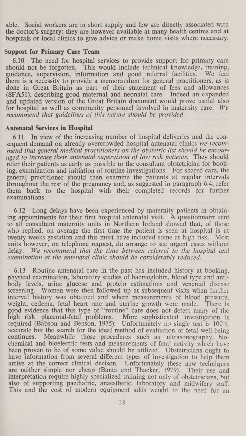 able. Social workers are in short supply and few are directly associated with the doctor’s surgery; they are however available at many health centres and at hospitals or local clinics to give advice or make home visits where necessary. Support for Primary Care Team 6.10 The need for hospital services to provide support for primary care should not be forgotten. This would include technical knowledge, training, guidance, supervision, information and good referral facilities. We feel there is a necessity to provide a memorandum for general practitioners, as is done in Great Britain as part of their statement of fees and allowances (SFA51), describing good maternal and neonatal care. Indeed an expanded and updated version of the Great Britain document would prove useful also for hospital as well as community personnel involved in maternity care. We recommend that guidelines of this nature should be provided. Antenatal Services in Hospital 6.11 In view of the increasing number of hospital deliveries and the con- sequent demand on already overcrowded hospital antenatal clinics we recom- mend that general medical practitioners on the obstetric list should be encour- aged to increase their antenatal supervision of low risk patients. They should refer their patients as early as possible to the consultant obstetrician for book- ing, examination and initiation of routine investigations. For shared care, the general practitioner should then examine the patients at regular intervals throughout the rest of the pregnancy and, as suggested in paragraph 6.4, refer them back to the hospital with their completed records for further examinations. 6.12 Long delays have been experienced by maternity patients in obtain- ing appointments for their first hospital antenatal visit. A questionnaire sent to all consultant maternity units in Northern Ireland showed that, of those who replied, on average the first time the patient is seen at hospital is at twenty weeks gestation and this must have included some at high risk. Most units however, on telephone request, do arrange to see urgent cases without delay. We recommend that the time between referral to the hospital and examination at the antenatal clinic should be considerably reduced. 6.13 Routine antenatal care in the past has included history at booking, physical examination, laboratory studies of haemoglobin, blood type and anti- body levels, urine glucose and protein estimations and venereal disease screening. Women were then followed up at subsequent visits when further interval history was obtained and where measurements of blood pressure. weight, oedema, fetal heart rate and uterine growth were made. There is good evidence that this type of “routine” care does not detect many of the high risk placental-fetal problems. More sophisticated investigation is required (Babson and Benson, 1975). Unfortunately no single test is 100% accurate but the search for the ideal method of evaluation of fetal well-being continues. Meanwhile those procedures such as_ ultrasonography. bio- chemical and bioelectric tests and measurements of fetal activity which have been proven to be of some value should be utilized. Obstetricians ought to have information from several different types of investigation to help them arrive at the correct clinical decison. Unfortunately these new techniques are neither simple nor cheap (Banta and Thacker, 1979). Their use and interpretation require highly specialized training not only of obstetricians, but also of supporting paediatric, anaesthetic, laboratory and midwifery staff. This and the cost of modern equipment adds weight to the need for an oe