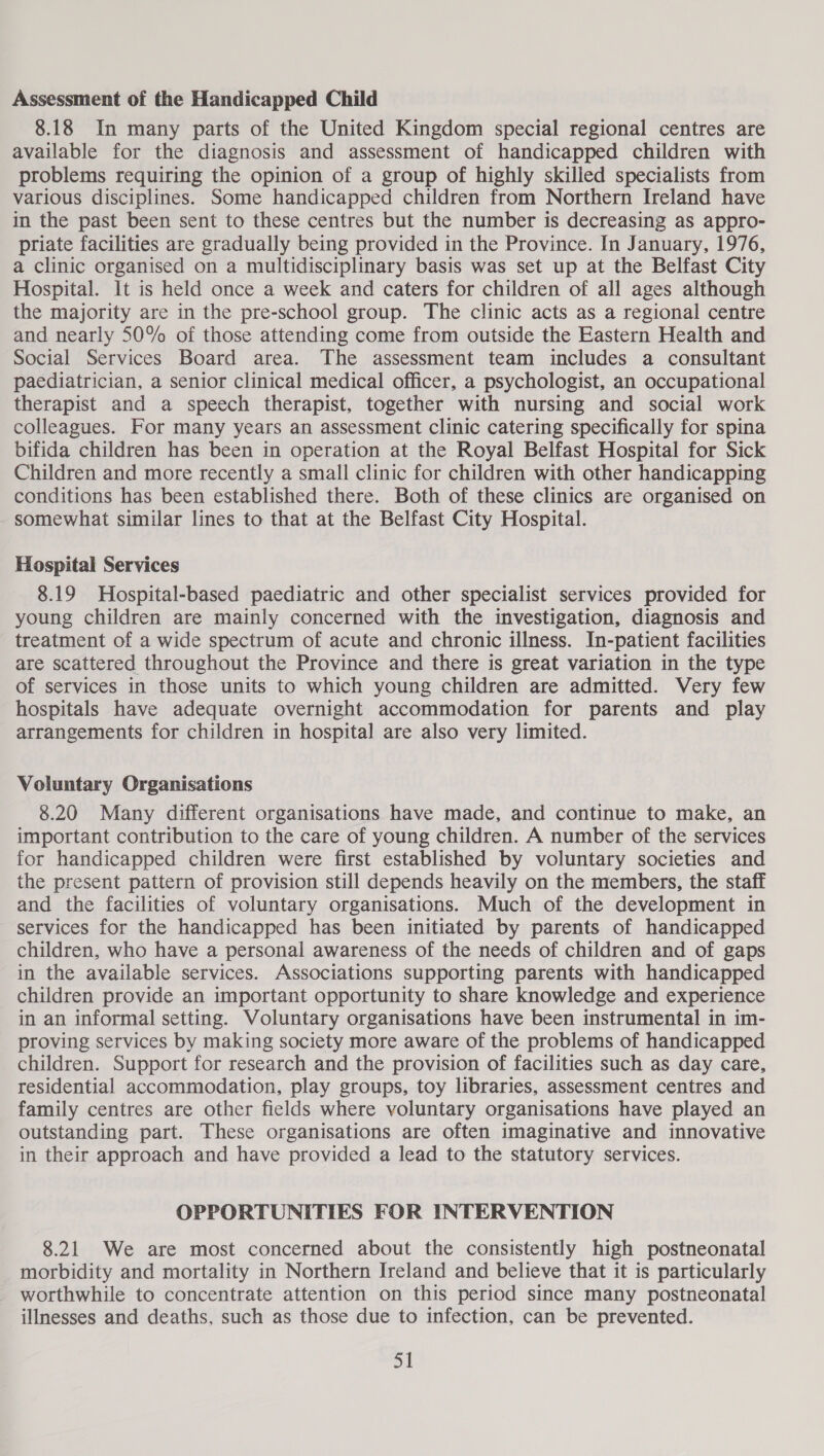 Assessment of the Handicapped Child 8.18 In many parts of the United Kingdom special regional centres are available for the diagnosis and assessment of handicapped children with problems requiring the opinion of a group of highly skilled specialists from various disciplines. Some handicapped children from Northern Ireland have in the past been sent to these centres but the number is decreasing as appro- priate facilities are gradually being provided in the Province. In January, 1976, a clinic organised on a multidisciplinary basis was set up at the Belfast City Hospital. It is held once a week and caters for children of all ages although the majority are in the pre-school group. The clinic acts as a regional centre and nearly 50% of those attending come from outside the Eastern Health and Social Services Board area. The assessment team includes a consultant paediatrician, a senior clinical medical officer, a psychologist, an occupational therapist and a speech therapist, together with nursing and social work colleagues. For many years an assessment clinic catering specifically for spina bifida children has been in operation at the Royal Belfast Hospital for Sick Children and more recently a small clinic for children with other handicapping conditions has been established there. Both of these clinics are organised on somewhat similar lines to that at the Belfast City Hospital. Hospital Services 8.19 Hospital-based paediatric and other specialist services provided for young children are mainly concerned with the investigation, diagnosis and treatment of a wide spectrum of acute and chronic illness. In-patient facilities are scattered throughout the Province and there is great variation in the type of services in those units to which young children are admitted. Very few hospitals have adequate overnight accommodation for parents and play arrangements for children in hospital are also very limited. Voluntary Organisations 8.20 Many different organisations have made, and continue to make, an important contribution to the care of young children. A number of the services for handicapped children were first established by voluntary societies and the present pattern of provision still depends heavily on the members, the staff and the facilities of voluntary organisations. Much of the development in services for the handicapped has been initiated by parents of handicapped children, who have a personal awareness of the needs of children and of gaps in the available services. Associations supporting parents with handicapped children provide an important opportunity to share knowledge and experience in an informal setting. Voluntary organisations have been instrumental in im- proving services by making society more aware of the problems of handicapped children. Support for research and the provision of facilities such as day care, residential accommodation, play groups, toy libraries, assessment centres and family centres are other fields where voluntary organisations have played an outstanding part. These organisations are often imaginative and innovative in their approach and have provided a lead to the statutory services. OPPORTUNITIES FOR INTERVENTION 8.21 We are most concerned about the consistently high postneonatal morbidity and mortality in Northern Ireland and believe that it is particularly worthwhile to concentrate attention on this period since many postneonatal illnesses and deaths, such as those due to infection, can be prevented. Si