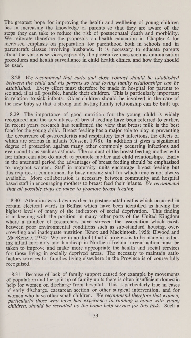 The greatest hope for improving the health and wellbeing of young children lies in increasing the knowledge of parents so that they are aware of the steps they can take to reduce the risk of postneonatal death and morbidity. We reiterate therefore the proposals on health education in Chapter 4 for increased emphasis on preparation for parenthood both in schools and in parentcraft classes involving husbands. It is necessary to educate parents about the various services, especially the preventive ones such as immunisation procedures and health surveillance in child health clinics, and how they should be used. 8.28 We recommend that early and close contact should be established between the child and his parents so that loving family relationships can be established. Every effort must therefore be made in hospital for parents to see and, if at all possible, handle their children. This is particularly important in relation to sick infants. Older children should be involved in the care of the new baby so that a strong and lasting family relationship can be built up. 8.29 The importance of good nutrition for the young child is widely recognised and the advantages of breast feeding have been referred to earlier. In recent years research has reaffirmed the view that breast milk is the best food for the young child. Breast feeding has a major role to play in preventing the occurrence of gastroenteritis and respiratory tract infections, the effects of which are serious in infants (Cussen, 1978). In addition it gives a significant degree of protection against many other commonly occurring infections and even conditions such as asthma. The contact of the breast feeding mother with her infant can also do much to promote mother and child relationships. Early in the antenatal period the advantages of breast feeding should be emphasised to pregnant women. Staff in maternity units encourage breast feeding but this requires a commitment by busy nursing staff for which time is not always available. More collaboration is necessary between community and hospital based staff in encouraging mothers to breast feed their infants. We recommend that all possible steps be taken to promote breast feeding. 8.30 Attention was drawn earlier to postneonatal deaths which occurred in certain electoral wards in Belfast which have been identified as having the highest levels of many of the indicators of social deprivation. This finding is in keeping with the position in many other parts of the United Kingdom where a number of researchers have stressed the association which exists between poor environmental conditions such as sub-standard housing, over- crowding and inadequate nutrition (Knox and Mackintosh, 1958; Elwood and MacKenzie, 1974). We are in no doubt that if progress is to be made in reduc- ing infant mortality and handicap in Northern Ireland urgent action must be taken to improve and make more appropriate the health and social services for those living in socially deprived areas. The necessity to maintain satis- factory services for families living elsewhere in the Province is of course fully recognised. 8.31 Because of lack of family support caused for example by movements of population and the split up of family units there is often insufficient domestic help for women on discharge from hospital. This is particularly true in cases of early discharge, caesarean section or other surgical intervention, and for women who have other small children. We recommend therefore that women, particularly those who have had experience in running a home with young children, should be recruited by the home help service for this task. Such a