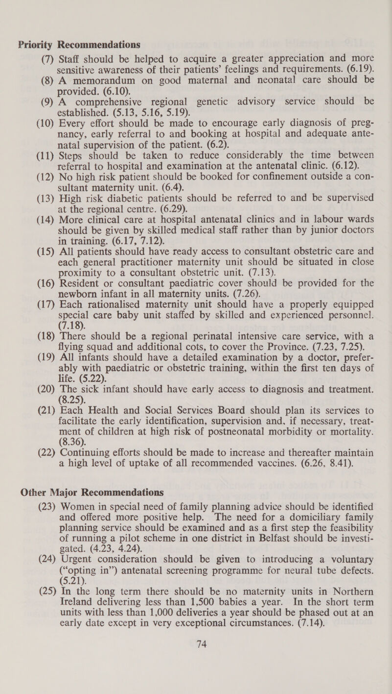 Priority Recommendations (7) Staff should be helped to acquire a greater appreciation and more sensitive awareness of their patients’ feelings and requirements. (6.19). (8) A memorandum on good maternal and neonatal care should be provided. (6.10). (9) A comprehensive regional genetic advisory service should be established.-(S.137546, 5.19). (10) Every effort should be made to encourage early diagnosis of preg- nancy, early referral to and booking at hospital and adequate ante- natal supervision of the patient. (6.2). (11) Steps should be taken to reduce considerably the time between referral to hospital and examination at the antenatal clinic. (6.12). (12) No high risk patient should be booked for confinement outside a con- sultant maternity unit. (6.4). (13) High risk diabetic patients should be referred to and be supervised at the regional centre. (6.29). (14) More clinical care at hospital antenatal clinics and in labour wards should be given by skilled medical staff rather than by junior doctors in training. (6.17, 7.12). (15) All patients should have ready access to consultant obstetric care and each general practitioner maternity unit should be situated in close proximity to a consultant obstetric unit. (7.13). (16) Resident or consultant paediatric cover should be provided for the newborn infant in all maternity units. (7.26). (17) Each rationalised maternity unit should have a properly equipped special care baby unit staffed by skilled and experienced personnel. (7.18). (18) There should be a regional perinatal intensive care service, with a flying squad and additional cots, to cover the Province. (7.23, 7.25). (19) All infants should have a detailed examination by a doctor, prefer- ably with paediatric or obstetric training, within the first ten days of life. (5.22). (20) The sick infant should have early access to diagnosis and treatment. (8.25). (21) Each Health and Social Services Board should plan its services to facilitate the early identification, supervision and, if necessary, treat- ment of children at high risk of postneonatal morbidity or mortality. (8.36). (22) Continuing efforts should be made to increase and thereafter maintain a high level of uptake of all recommended vaccines. (6.26. 8.41). Other Major Recommendations (23) Women in special need of family planning advice should be identified and offered more positive help. The need for a domiciliary family planning service should be examined and as a first step the feasibility of running a pilot scheme in one district in Belfast should be investi- gated. (4.23, 4.24). (24) Urgent consideration should be given to introducing a voluntary (“opting in”) antenatal screening programme for neural tube defects. 1 (25) In the long term there should be no maternity units in Northern Ireland delivering less than 1,500 babies a year. In the short term units with less than 1,000 deliveries a year should be phased out at an early date except in very exceptional circumstances. (7.14).