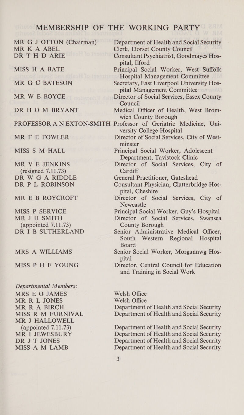 MR K A ABEL DR TH D ARIE MISS H A BATE MR G C BATESON MR W E BOYCE DR H O M BRYANT Department of Health and Social Security Clerk, Dorset County Council Consultant Psychiatrist, Goodmayes Hos- pital, Ilford Principal Social Worker, West Suffolk Hospital Management Committee Secretary, East Liverpool University Hos- pital Management Committee Director of Social Services, Essex County Council Medical Officer of Health, West Brom- wich County Borough MR F E FOWLER MISS S M HALL MR V E JENKINS (resigned 7.11.73) DR W G A RIDDLE DR P L ROBINSON MR E B ROYCROFT MISS P SERVICE MR J H SMITH (appointed 7.11.73) DR I B SUTHERLAND MRS A WILLIAMS MISS P H F YOUNG Departmental Members: MRS E O JAMES MR R L JONES MR R A BIRCH MISS R M FURNIVAL MR J HALLOWELL (appointed 7.11.73) MR I JEWESBURY DR J T JONES MISS A M LAMB versity College Hospital Director of Social Services, City of West- minster Principal Social Worker, Adolescent Department, Tavistock Clinic Director of Social Services, City of Cardiff General Practitioner, Gateshead Consultant Physician, Clatterbridge Hos- pital, Cheshire Director of Social Services, City of Newcastle Principal Social Worker, Guy’s Hospital Director of Social Services, Swansea County Borough Senior Administrative Medical Officer, South Western Regional Hospital Board Senior Social Worker, Morgannwg Hos- pital Director, Central Council for Education and Training in Social Work Welsh Office Welsh Office Department of Health and Social Security Department of Health and Social Security Department of Health and Social Security Department of Health and Social Security Department of Health and Social Security Department of Health and Social Security