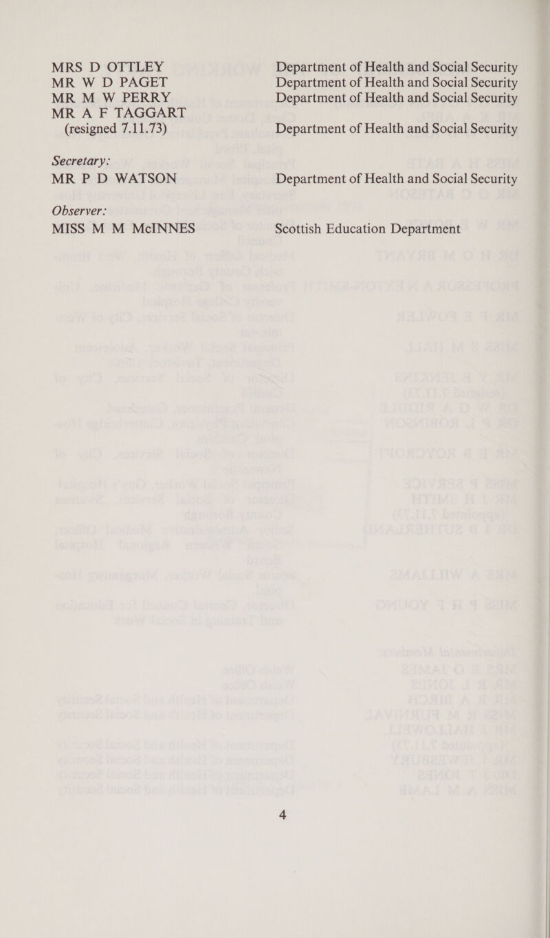 MRS D OTTLEY MR W D PAGET MR M W PERRY MR A F TAGGART (resigned 7.11.73) Secretary: MR P D WATSON Observer: MISS M M McINNES Department of Health and Social Security Department of Health and Social Security Department of Health and Social Security Department of Health and Social Security Department of Health and Social Security Scottish Education Department