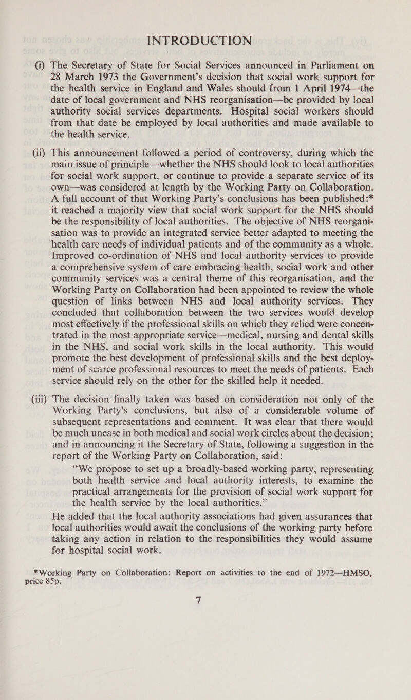 INTRODUCTION (1) The Secretary of State for Social Services announced in Parliament on 28 March 1973 the Government’s decision that social work support for the health service in England and Wales should from 1 April 1974—\the date of local government and NHS reorganisation—be provided by local authority social services departments. Hospital social workers should from that date be employed by local authorities and made available to the health service. (ii) This announcement followed a period of controversy, during which the main issue of principle—whether the NHS should look to local authorities for social work support, or continue to provide a separate service of its own—was considered at length by the Working Party on Collaboration. A full account of that Working Party’s conclusions has been published :* it reached a majority view that social work support for the NHS should be the responsibility of local authorities. The objective of NHS reorgani- sation was to provide an integrated service better adapted to meeting the health care needs of individual patients and of the community as a whole. Improved co-ordination of NHS and local authority services to provide a comprehensive system of care embracing health, social work and other community services was a central theme of this reorganisation, and the Working Party on Collaboration had been appointed to review the whole question of links between NHS and local authority services. They concluded that collaboration between the two services would develop most effectively if the professional skills on which they relied were concen- trated in the most appropriate service—medical, nursing and dental skills in the NHS, and social work skills in the local authority. This would promote the best development of professional skills and the best deploy- ment of scarce professional resources to meet the needs of patients. Each service should rely on the other for the skilled help it needed. (iii) The decision finally taken was based on consideration not only of the Working Party’s conclusions, but also of a considerable volume of subsequent representations and comment. It was clear that there would be much unease in both medical and social work circles about the decision; and in announcing it the Secretary of State, following a suggestion in the report of the Working Party on Collaboration, said: *‘We propose to set up a broadly-based working party, representing both health service and local authority interests, to examine the practical arrangements for the provision of social work support for the health service by the local authorities.” He added that the local authority associations had given assurances that local authorities would await the conclusions of the working party before taking any action in relation to the responsibilities they would assume for hospital social work. *Working Party on Collaboration: Report on activities to the end of 1972—HMSO, price 85p.