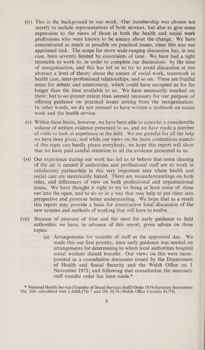 (Vv) (vi) (vii) merely to include representatives of both services, but also to give some expression to the views of those in both the health and social work professions who were known to be uneasy about the change. We have concentrated as much as possible on practical issues, since this was our appointed task. The scope for more wide-ranging discussion has, in any case, been severely limited by constraints of time. We have had a tight timetable to work to, in order to complete our discussions by the time of reorganisation, and this has led us to try to avoid discussion at too abstract a level of theory about the nature of social work, teamwork in health care, inter-professional relationships, and so on. These are fruitful areas for debate and controversy, which could have occupied us for far longer than the time available to us. We have necessarily touched on them: but to no greater extent than seemed necessary for our purpose of offering guidance on practical issues arising from the reorganisation. In other words, we do not pretend to have written a textbook on social work and the health service. Within these limits, however, we have been able to consider a considerable volume of written evidence presented to us, and we have made a number of visits to look at experience in the field. We are grateful for all the help we have been given; and while our views on the more contentious aspects of this topic can hardly please everybody, we hope this report will show that we have paid careful attention to all the evidence presented to us. Our experience during our work has led us to believe that some clearing of the air is needed if authorities and professional staff are to work in satisfactory partnership in this very important area where health and social care are inextricably linked. There are misunderstandings on both sides, and differences of view on both professional and organisational issues. We have thought it right to try to bring at least some of these out into the open, and to do so in a way that may help to put them into perspective and promote better understanding. We hope that as a result this report may provide a basis for constructive local discussion of the new systems and methods of working that will have to evolve. Because of pressure of time and the need for early guidance to field authorities we have, in advance of this report, given advice on three topics: (a) Arrangements for transfer of staff at the appointed day. We made this our first priority, since early guidance was needed on arrangements for determining to which local authorities hospital social workers should transfer. Our views on this were incor- porated in a consultative document issued by the Department of Health and Social Security and the Welsh Office on 1 November 1973; and following that consultation the necessary staff transfer order has been made.*