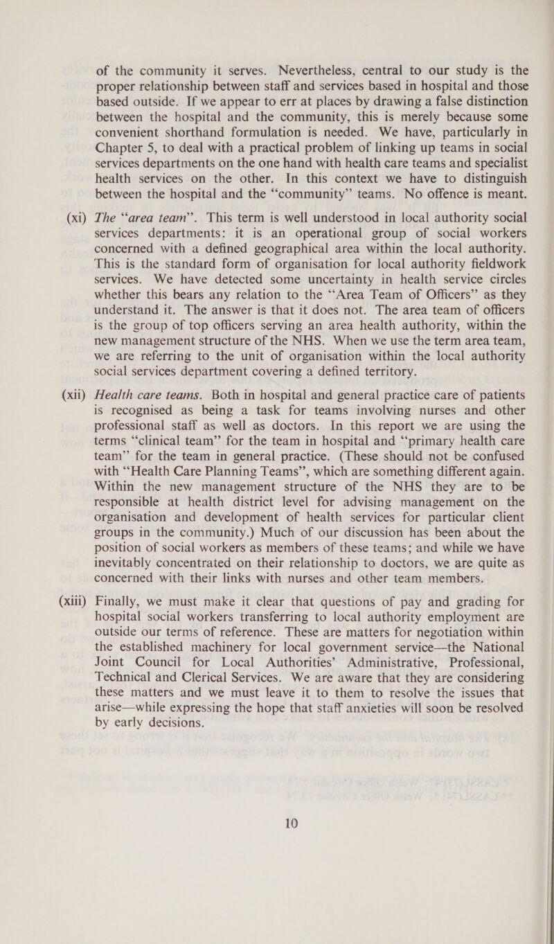 (x1) (xil) (xiii) of the community it serves. Nevertheless, central to our study is the proper relationship between staff and services based in hospital and those based outside. If we appear to err at places by drawing a false distinction between the hospital and the community, this is merely because some convenient shorthand formulation is needed. We have, particularly in Chapter 5, to deal with a practical problem of linking up teams in social services departments on the one hand with health care teams and specialist health services on the other. In this context we have to distinguish between the hospital and the “ccommunity” teams. No offence is meant. The “‘area team”. This term is well understood in local authority social services departments: it is an operational group of social workers concerned with a defined geographical area within the local authority. This is the standard form of organisation for local authority fieldwork services. We have detected some uncertainty in health service circles whether this bears any relation to the ““Area Team of Officers’’ as they understand it. The answer is that it does not. The area team of officers is the group of top officers serving an area health authority, within the new management structure of the NHS. When we use the term area team, we are referring to the unit of organisation within the local authority social services department covering a defined territory. Health care teams. Both in hospital and general practice care of patients is recognised as being a task for teams involving nurses and other professional staff as well as doctors. In this report we are using the terms “‘clinical team” for the team in hospital and “‘primary health care team” for the team in general practice. (These should not be confused with “‘Health Care Planning Teams’’, which are something different again. Within the new management structure of the NHS they are to be responsible at health district level for advising management on the organisation and development of health services for particular client groups in the community.) Much of our discussion has been about the position of social workers as members of these teams; and while we have inevitably concentrated on their relationship to doctors, we are quite as concerned with their links with nurses and other team members. Finally, we must make it clear that questions of pay and grading for hospital social workers transferring to local authority employment are outside our terms of reference. These are matters for negotiation within the established machinery for local government service—-the National Joint Council for Local Authorities’ Administrative, Professional, Technical and Clerical Services. We are aware that they are considering these matters and we must leave it to them to resolve the issues that arise—while expressing the hope that staff anxieties will soon be resolved by early decisions.