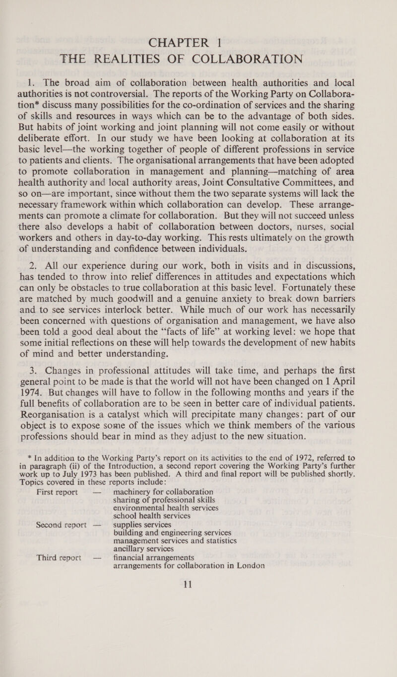 CHAPTER 1 | THE REALITIES OF COLLABORATION 1. The broad aim of collaboration between health authorities and local authorities is not controversial. The reports of the Working Party on Collabora- tion* discuss many possibilities for the co-ordination of services and the sharing of skills and resources in ways which can be to the advantage of both sides. But habits of joint working and joint planning will not come easily or without deliberate effort. In our study we have been looking at collaboration at its basic level—the working together of people of different professions in service to patients and clients. The organisational arrangements that have been adopted to promote collaboration in management and planning—matching of area health authority and local authority areas, Joint Consultative Committees, and sO on—are important, since without them the two separate systems will lack the necessary framework within which collaboration can develop. These arrange- ments can promote a climate for collaboration. But they will not succeed unless there also develops a habit of collaboration between doctors, nurses, social workers and others in day-to-day working. This rests ultimately on the growth of understanding and confidence between individuals. 2. All our experience during our work, both in visits and in discussions, has tended to throw into relief differences in attitudes and expectations which can only be obstacles to true collaboration at this basic level. Fortunately these are matched by much goodwill and a genuine anxiety to break down barriers and to see services interlock better. While much of our work has necessarily been concerned with questions of organisation and management, we have also been told a good deal about the “facts of life’? at working level: we hope that some initial reflections on these will help towards the development of new habits of mind and better understanding. 3. Changes in professional attitudes will take time, and perhaps the first general point to be made is that the world will not have been changed on 1 April 1974. But changes will have to follow in the following months and years if the full benefits of collaboration are to be seen in better care of individual patients. Reorganisation is a catalyst which will precipitate many changes: part of our object is to expose some of the issues which we think members of the various professions should bear in mind as they adjust to the new situation. * In addition to the Working Party’s report on its activities to the end of 1972, referred to in paragraph (ii) of the Introduction, a second report covering the Working Party’s further work up to July 1973 has been published. A third and final report will be published shortly. Topics covered in these reports include: First report — machinery for collaboration sharing of professional skills environmental health services school health services Second report — supplies services building and engineering services management services and statistics ancillary services Third report — financial arrangements arrangements for collaboration in London 1