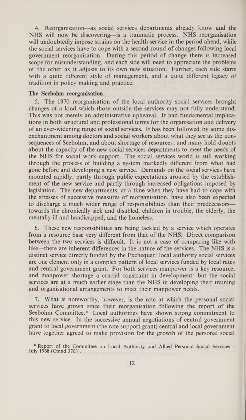 4. Reorganisation—as social services departments already know and the NHS will now be discovering—is a traumatic process. NHS reorganisation will undoubtedly impose strains on the health service in the period ahead, while the social services have to cope with a second round of changes following local government reorganisation. During this period of change there is increased scope for misunderstanding, and each side will need to appreciate the problems of the other as it adjusts to its own new situation. Further, each side starts with a quite different style of management, and a quite different legacy of tradition in policy making and practice. The Seebohm reorganisation 5. The 1970 reorganisation of the local authority social services brought changes of a kind which those outside the services may not fully understand. This was not merely an administrative upheaval. It had fundamental implica- tions in both structural and professional terms for the organisation and delivery of an ever-widening range of social services. It has been followed by some dis- enchantment among doctors and social workers about what they see as the con- sequences of Seebohm, and about shortage of resources; and many hold doubts about the capacity of the new social services departments to meet the needs of the NHS for social work support. The social services world is still working through the process of building a system markedly different from what had gone before and developing a new service. Demands on the social services have mounted rapidly, partly through public expectations aroused by the establish- ment of the new service and partly through increased obligations imposed by legislation. The new departments, at a time when they have had to cope with the stresses of successive measures of reorganisation, have also been expected to discharge a much wider range of responsibilities than their predecessors— towards the chronically sick and disabled, children in trouble, the elderly, the mentally ill and handicapped, and the homeless. 6. These new responsibilities are being tackled by a service which operates from a resource base very different from that of the NHS. Direct comparison between the two services is difficult. It is not a case of comparing like with like—there are inherent differences in the nature of the services. The NHS is a distinct service directly funded by the Exchequer: local authority social services are one element only in a complex pattern of local services funded by local rates and central government grant. For both services manpower is a key resource, and manpower shortage a crucial constraint in development: but the social services are at a much earlier stage than the NHS in developing their training and organisational arrangements to meet their manpower needs. 7. What is noteworthy, however, is the rate at which the personal social services have grown since their reorganisation following the report of the Seebohm Committee.* Local authorities have shown strong commitment to this new service. In the successive annual negotiations of central government grant to local government (the rate support grant) central and local government have together agreed to make provision for the growth of the personal social * Report of the Committee on Local Authority and Allied Personal Social Services— July 1968 (Cmnd 3703).