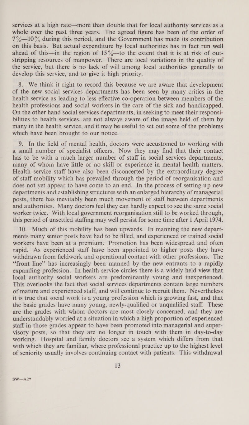 services at a high rate—more than double that for local authority services as a whole over the past three years. The agreed figure has been of the order of 7%—10% during this period, and the Government has made its contribution on this basis. But actual expenditure by local authorities has in fact run well ahead of this—in the region of 15°—to the extent that it is at risk of out- stripping resources of manpower. There are local variations in the quality of the service, but there is no lack of will among local authorities generally to develop this service, and to give it high priority. 8. We think it right to record this because we are aware that development of the new social services departments has been seen by many critics in the health service as leading to less effective co-operation between members of the health professions and social workers in the care of the sick and handicapped. On the other hand social services departments, in seeking to meet their responsi- bilities to health services, are not always aware of the image held of them by many in the health service, and it may be useful to set out some of the problems which have been brought to our notice. 9. In the field of mental health, doctors were accustomed to working with a small number of specialist officers. Now they may find that their contact has to be with a much larger number of staff in social services departments, many of whom have little or no skill or experience in mental health matters. Health service staff have also been disconcerted by the extraordinary degree of staff mobility which has prevailed through the period of reorganisation and does not yet appear to have come to an end. In the process of setting up new departments and establishing structures with an enlarged hierarchy of managerial posts, there has inevitably been much movement of staff between departments and authorities. Many doctors feel they can hardly expect to see the same social worker twice. With local government reorganisation still to be worked through, this period of unsettled staffing may well persist for some time after 1 April 1974. 10. Much of this mobility has been upwards. In manning the new depart- ments many senior posts have had to be filled, and experienced or trained social workers have been at a premium. Promotion has been widespread and often rapid. As experienced staff have been appointed to higher posts they have withdrawn from fieldwork and operational contact with other professions. The ‘front line’? has increasingly been manned by the new entrants to a rapidly expanding profession. In health service circles there is a widely held view that local authority social workers are predominantly young and inexperienced. This overlooks the fact that social services departments contain large numbers of mature and experienced staff, and will continue to recruit them. Nevertheless it is true that social work is a young profession which is growing fast, and that the basic grades have many young, newly-qualified or unqualified staff. These are the grades with whom doctors are most closely concerned, and they are understandably worried at a situation in which a high proportion of experienced staff in those grades appear to have been promoted into managerial and super- visory posts, so that they are no longer in touch with them in day-to-day working. Hospital and family doctors see a system which differs from that with which they are familiar, where professional practice up to the highest level of seniority usually involves continuing contact with patients. This withdrawal 13 SW—A2*