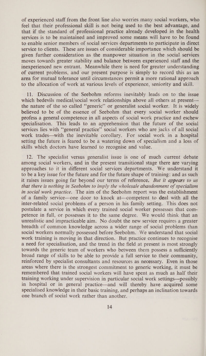 of experienced staff from the front line also worries many social workers, who feel that their professional skill is not being used to the best advantage, and that if the standard of professional practice already developed in the health services is to be maintained and improved some means will have to be found to enable senior members of social services departments to participate in direct service to clients. These are issues of considerable importance which should be given further consideration as the manpower situation in the social services moves towards greater stability and balance between experienced staff and the inexperienced new entrant. Meanwhile there is need for greater understanding of current problems, and our present purpose is simply to record this as an area for mutual tolerance until circumstances permit a more rational approach to the allocation of work at various levels of experience, seniority and skill. 11. Discussion of the Seebohm reforms inevitably leads on to the issue which bedevils medical/social work relationships above all others at present— the nature of the so called “‘generic’’ or generalist social worker. It is widely believed to be of the essence of Seebohm that every social worker should profess a general competence in all aspects of social work practice and eschew specialisation. This leads to an apprehension that the future of the social services lies with “‘general practice” social workers who are jacks of all social work trades—with the inevitable corollary. For social work in a hospital setting the future is feared to be a watering down of specialism and a loss of skills which doctors have learned to recognise and value. 12. The specialist versus generalist issue is one of much current debate among social workers, and in the present transitional stage there are varying approaches to it in different social services departments. We understand it to be a key issue for the future and for the future shape of training: and as such it raises issues going far beyond our terms of reference. But it appears to us that there is nothing in Seebohm to imply the wholesale abandonment of specialism in social work practice. The aim of the Seebohm report was the establishment of a family service—one door to knock at—competent to deal with all the inter-related social problems of a person in his family setting. This does not postulate a service in which every trained social worker possesses that com- petence in full, or possesses it to the same degree. We would think that an unrealistic and impracticable aim. No doubt the new service requires a greater breadth cf common knowledge across a wider range of social problems than social workers normally possessed before Seebohm. We understand that social work training is moving in that direction. But practice continues to recognise a need for specialisation, and the trend in the field at present is most strongly towards the generic team of workers who between them possess a sufficiently broad range of skills to be able to provide a full service to their community, reinforced by specialist consultants and resources as necessary. Even in those areas where there is the strongest commitment to generic working, it must be remembered that trained social workers will have spent as much as half their training working under supervision in particular social work settings—possibly in hospital or in general practice—and will thereby have acquired some specialised knowledge in their basic training, and perhaps an inclination towards one branch of social work rather than another.