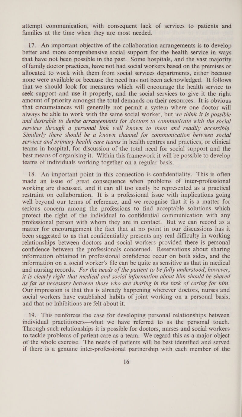 attempt communication, with consequent lack of services to patients and families at the time when they are most needed. 17. An important objective of the collaboration arrangements is to develop better and more comprehensive social support for the health service in ways that have not been possible in the past. Some hospitals, and the vast majority of family doctor practices, have not had social workers based on the premises or allocated to work with them from social services departments, either because none were available or because the need has not been acknowledged. It follows that we should look for measures which will encourage the health service to seek support and use it properly, and the social services to give it the right amount of priority amongst the total demands on their resources. It is obvious that circumstances will generally not permit a system where one doctor will always be able to work with the same social worker, but we think it is possible and desirable to devise arrangements for doctors to communicate with the social services through a personal link well known to them and readily accessible. Similarly there should be a known channel for communication between social services and primary health care teams in health centres and practices, or clinical teams in hospital, for discussion of the total need for social support and the best means of organising it. Within this framework it will be possible to develop teams of individuals working together on a regular basis. 18. An important point in this connection is confidentiality. This is often made an issue of great consequence when problems of inter-professional working are discussed, and it can all too easily be represented as a practical restraint on collaboration. It is a professional issue with implications going well beyond our terms of reference, and we recognise that it is a matter for serious concern among the professions to find acceptable solutions which protect the right of the individual to confidential communication with any professional person with whom they are in contact. But we can record as a matter for encouragement the fact that at no point in our discussions has it been suggested to us that confidentiality presents any real difficulty in working relationships between doctors and social workers provided there is personal confidence between the professionals concerned. Reservations about sharing information obtained in professional confidence occur on both sides, and the information on a social worker’s file can be quite as sensitive as that in medical and nursing records. For the needs of the patient to be fully understood, however, it is clearly right that medical and social information about him should be shared as far as necessary between those who are sharing in the task of caring for him. Our impression is that this is already happening wherever doctors, nurses and social workers have established habits of joint working on a personal basis, and that no inhibitions are felt about it. 19. This reinforces the case for developing personal relationships between individual practitioners—what we have referred to as the personal touch. Through such relationships it is possible for doctors, nurses and social workers to tackle problems of patient care as a team. We regard this as a major object of the whole exercise. The needs of patients will be best identified and served if there is a genuine inter-professional partnership with each member of the