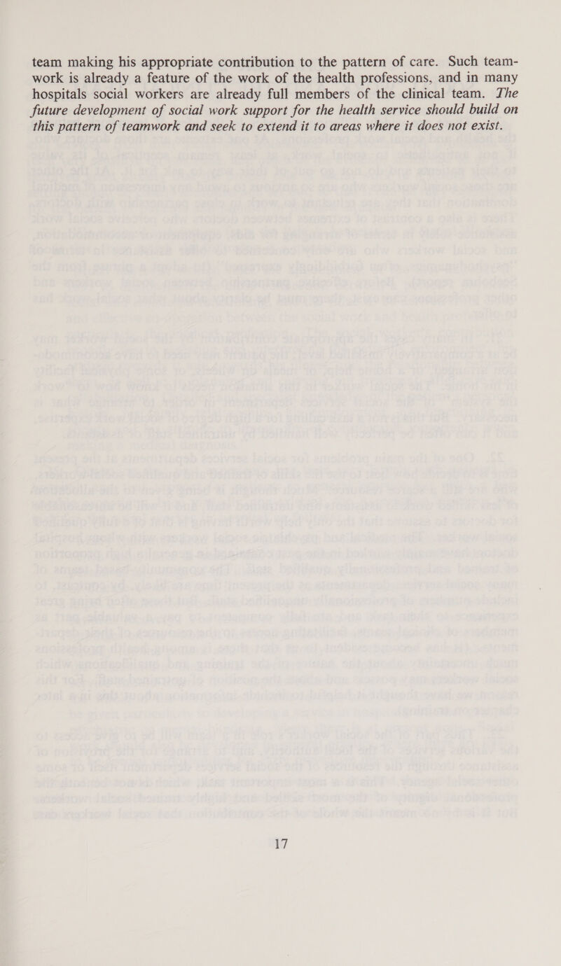 team making his appropriate contribution to the pattern of care. Such team- work is already a feature of the work of the health professions, and in many hospitals social workers are already full members of the clinical team. The future development of social work support for the health service should build on this pattern of teamwork and seek to extend it to areas where it does not exist.