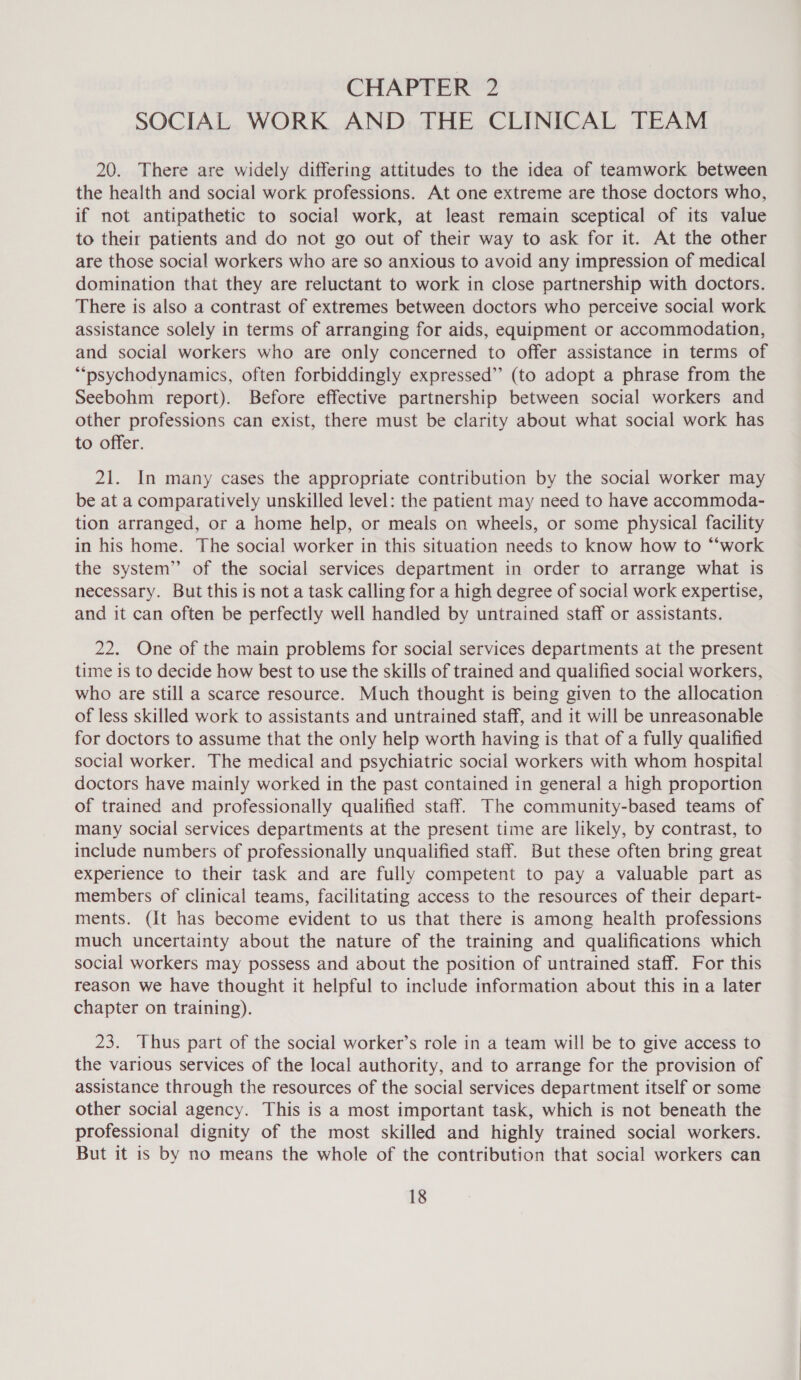 CHAPTERS? SOCIAL WORK AND THE CLINICAL TEAM 20. There are widely differing attitudes to the idea of teamwork between the health and social work professions. At one extreme are those doctors who, if not antipathetic to social work, at least remain sceptical of its value to their patients and do not go out of their way to ask for it. At the other are those social workers who are so anxious to avoid any impression of medical domination that they are reluctant to work in close partnership with doctors. There is also a contrast of extremes between doctors who perceive social work assistance solely in terms of arranging for aids, equipment or accommodation, and social workers who are only concerned to offer assistance in terms of ““psychodynamics, often forbiddingly expressed” (to adopt a phrase from the Seebohm report). Before effective partnership between social workers and other professions can exist, there must be clarity about what social work has to offer. 21. In many cases the appropriate contribution by the social worker may be at a comparatively unskilled level: the patient may need to have accommoda- tion arranged, or a home help, or meals on wheels, or some physical facility in his home. The social worker in this situation needs to know how to “‘work the system” of the social services department in order to arrange what is necessary. But this is not a task calling for a high degree of social work expertise, and it can often be perfectly well handled by untrained staff or assistants. 22. One of the main problems for social services departments at the present time is to decide how best to use the skills of trained and qualified social workers, who are still a scarce resource. Much thought is being given to the allocation of less skilled work to assistants and untrained staff, and it will be unreasonable for doctors to assume that the only help worth having is that of a fully qualified social worker. The medical and psychiatric social workers with whom hospital doctors have mainly worked in the past contained in general a high proportion of trained and professionally qualified staff. The community-based teams of many social services departments at the present time are likely, by contrast, to include numbers of professionally unqualified staff. But these often bring great experience to their task and are fully competent to pay a valuable part as members of clinical teams, facilitating access to the resources of their depart- ments. (It has become evident to us that there is among health professions much uncertainty about the nature of the training and qualifications which social workers may possess and about the position of untrained staff. For this reason we have thought it helpful to include information about this in a later chapter on training). 23. Thus part of the social worker’s role in a team will be to give access to the various services of the local authority, and to arrange for the provision of assistance through the resources of the social services department itself or some other social agency. This is a most important task, which is not beneath the professional dignity of the most skilled and highly trained social workers. But it is by no means the whole of the contribution that social workers can