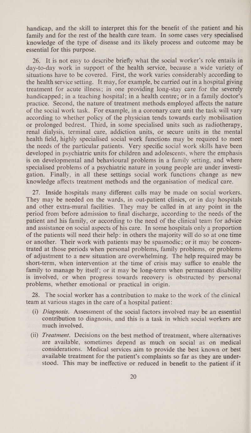 handicap, and the skill to interpret this for the benefit of the patient and his family and for the rest of the health care team. In some cases very specialised knowledge of the type of disease and its likely process and outcome may be essential for this purpose. 26. It is not easy to describe briefly what the social worker’s role entails in day-to-day work in support of the health service, because a wide variety of situations have to be covered. First, the work varies considerably according to the health service setting. It may, for example, be carried out in a hospital giving treatment for acute illness; in one providing long-stay care for the severely handicapped; in a teaching hospital; in a health centre; or in a family doctor’s practice. Second, the nature of treatment methods employed affects the nature of the social work task. For example, in a coronary care unit the task will vary according to whether policy of the physician tends towards early mobilisation or prolonged bedrest. Third, in some specialised units such as radiotherapy, renal dialysis, terminal care, addiction units, or secure units in the mental health field, highly specialised social work functions may be required to meet the needs of the particular patients. Very specific social work skills have been developed in psychiatric units for children and adolescents, where the emphasis is on developmental and behavioural problems in a family setting, and where specialised problems of a psychiatric nature in young people are under investi- gation. Finally, in all these settings social work functions change as new knowledge affects treatment methods and the organisation of medical care. 27. Inside hospitals many different calls may be made on social workers. They may be needed on the wards, in out-patient clinics, or in day hospitals and other extra-mural facilities. They may be called in at any point in the period from before admission to final discharge, according to the needs of the patient and his family, or according to the need of the clinical team for advice and assistance on social aspects of his care. In some hospitals only a proportion of the patients will need their help: in others the majority will do so at one time or another. Their work with patients may be spasmodic; or it may be concen- trated at those periods when personal problems, family problems, or problems of adjustment to a new situation are overwhelming. The help required may be short-term, when intervention at the time of crisis may suffice to enable the family to manage by itself; or it may be long-term when permanent disability is involved, or when progress towards recovery is obstructed by personal problems, whether emotional or practical in origin. 28. The social worker has a contribution to make to the work of the clinical team at various stages in the care of a hospital patient: (i) Diagnosis. Assessment of the social factors involved may be an essential contribution to diagnosis, and this is a task in which social workers are much involved. (ii) Treatment. Decisions on the best method of treatment, where alternatives are available, sometimes depend as much on social as on medical considerations. Medical services aim to provide the best known or best available treatment for the patient’s complaints so far as they are under- stood. This may be ineffective or reduced in benefit to the patient if it