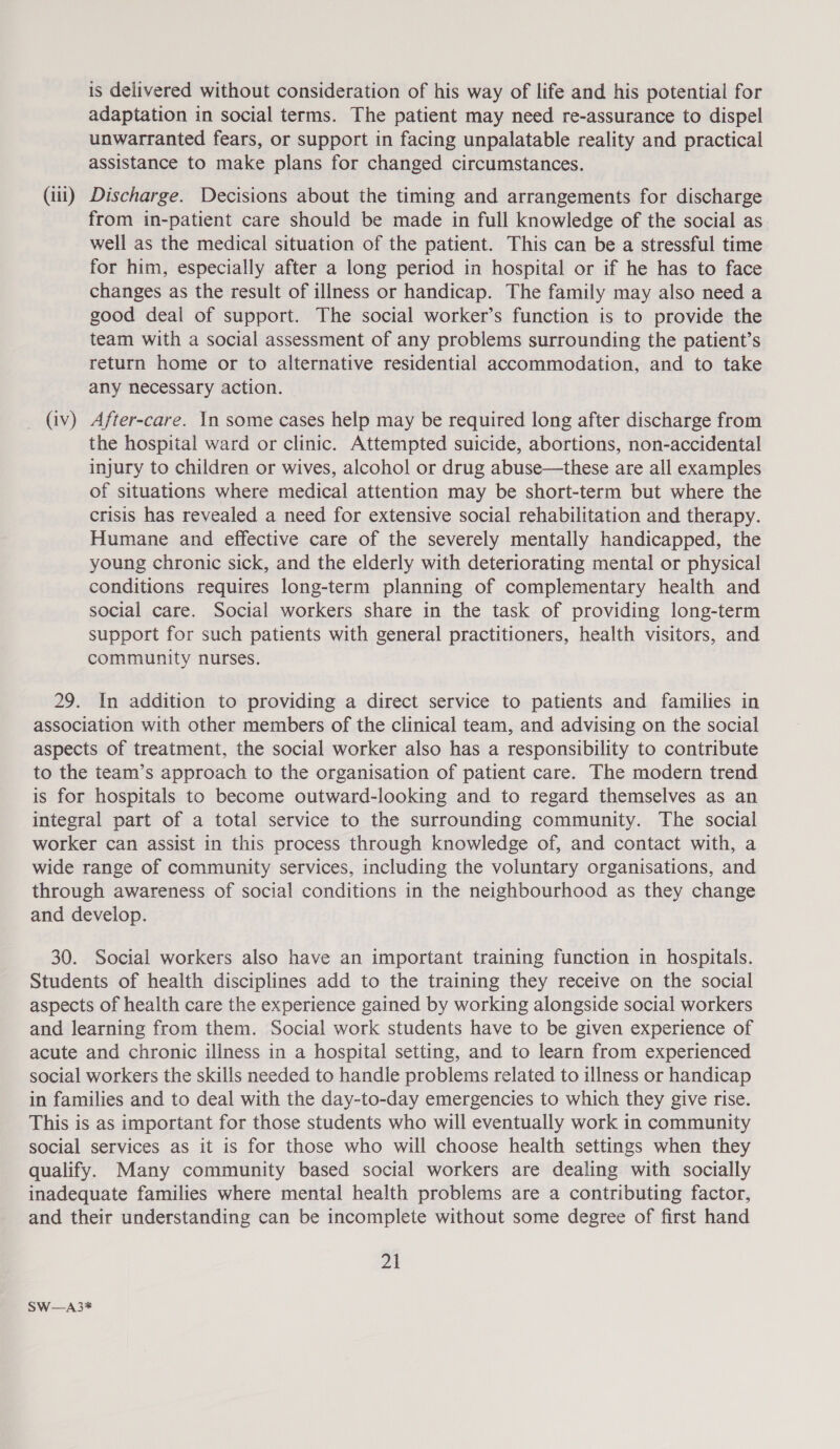 is delivered without consideration of his way of life and his potential for adaptation in social terms. The patient may need re-assurance to dispel unwarranted fears, or support in facing unpalatable reality and practical assistance to make plans for changed circumstances. (iii) Discharge. Decisions about the timing and arrangements for discharge from in-patient care should be made in full knowledge of the social as well as the medical situation of the patient. This can be a stressful time for him, especially after a long period in hospital or if he has to face changes as the result of illness or handicap. The family may also need a good deal of support. The social worker’s function is to provide the team with a social assessment of any problems surrounding the patient’s return home or to alternative residential accommodation, and to take any necessary action. _ (av) After-care. In some cases help may be required long after discharge from the hospital ward or clinic. Attempted suicide, abortions, non-accidental injury to children or wives, alcohol or drug abuse—these are all examples of situations where medical attention may be short-term but where the crisis has revealed a need for extensive social rehabilitation and therapy. Humane and effective care of the severely mentally handicapped, the young chronic sick, and the elderly with deteriorating mental or physical conditions requires long-term planning of complementary health and social care. Social workers share in the task of providing long-term support for such patients with general practitioners, health visitors, and community nurses. 29. In addition to providing a direct service to patients and families in association with other members of the clinical team, and advising on the social aspects of treatment, the social worker also has a responsibility to contribute to the team’s approach to the organisation of patient care. The modern trend is for hospitals to become outward-looking and to regard themselves as an integral part of a total service to the surrounding community. The social worker can assist in this process through knowledge of, and contact with, a wide range of community services, including the voluntary organisations, and through awareness of social conditions in the neighbourhood as they change and develop. 30. Social workers also have an important training function in hospitals. Students of health disciplines add to the training they receive on the social aspects of health care the experience gained by working alongside social workers and learning from them. Social work students have to be given experience of acute and chronic illness in a hospital setting, and to learn from experienced social workers the skills needed to handle problems related to illness or handicap in families and to deal with the day-to-day emergencies to which they give rise. This is as important for those students who will eventually work in community social services as it is for those who will choose health settings when they qualify. Many community based social workers are dealing with socially inadequate families where mental health problems are a contributing factor, and their understanding can be incomplete without some degree of first hand 21 SW—A3*