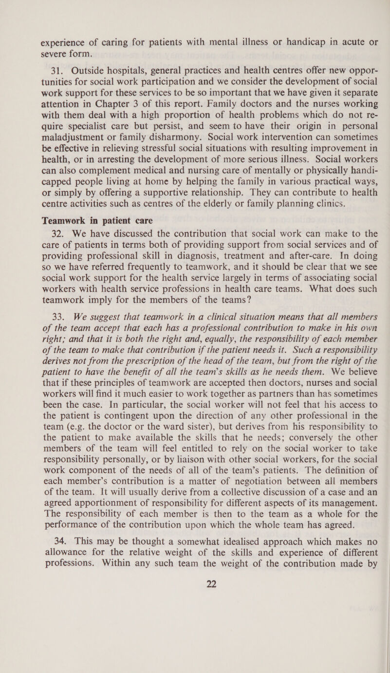 experience of caring for patients with mental illness or handicap in acute or severe form. 31. Outside hospitals, general practices and health centres offer new oppor- tunities for social work participation and we consider the development of social work support for these services to be so important that we have given it separate attention in Chapter 3 of this report. Family doctors and the nurses working with them deal with a high proportion of health problems which do not re- quire specialist care but persist, and seem to have their origin in personal maladjustment or family disharmony. Social work intervention can sometimes be effective in relieving stressful social situations with resulting improvement in health, or in arresting the development of more serious illness. Social workers can also complement medical and nursing care of mentally or physically handi- capped people living at home by helping the family in various practical ways, or simply by offering a supportive relationship. They can contribute to health centre activities such as centres of the elderly or family planning clinics. Teamwork in patient care 32. We have discussed the contribution that social work can make to the care of patients in terms both of providing support from social services and of providing professional skill in diagnosis, treatment and after-care. In doing so we have referred frequently to teamwork, and it should be clear that we see social work support for the health service largely in terms of associating social workers with health service professions in health care teams. What does such teamwork imply for the members of the teams? 33. We suggest that teamwork in a clinical situation means that all members of the team accept that each has a professional contribution to make in his own right; and that it is both the right and, equally, the responsibility of each member of the team to make that contribution if the patient needs it. Such a responsibility derives not from the prescription of the head of the team, but from the right of the patient to have the benefit of all the team’s skills as he needs them. We believe that if these principles of teamwork are accepted then doctors, nurses and social workers will find it much easier to work together as partners than has sometimes been the case. In particular, the social worker will not feel that his access to the patient is contingent upon the direction of any other professional in the team (e.g. the doctor or the ward sister), but derives from his responsibility to the patient to make available the skills that he needs; conversely the other members of the team will feel entitled to rely on the social worker to take responsibility personally, or by liaison with other social workers, for the social work component of the needs of all of the team’s patients. The definition of each member’s contribution is a matter of negotiation between ail members of the team. It will usually derive from a collective discussion of a case and an agreed apportionment of responsibility for different aspects of its management. The responsibility of each member is then to the team as a whole for the performance of the contribution upon which the whole team has agreed. 34. This may be thought a somewhat idealised approach which makes no allowance for the relative weight of the skills and experience of different professions. Within any such team the weight of the contribution made by