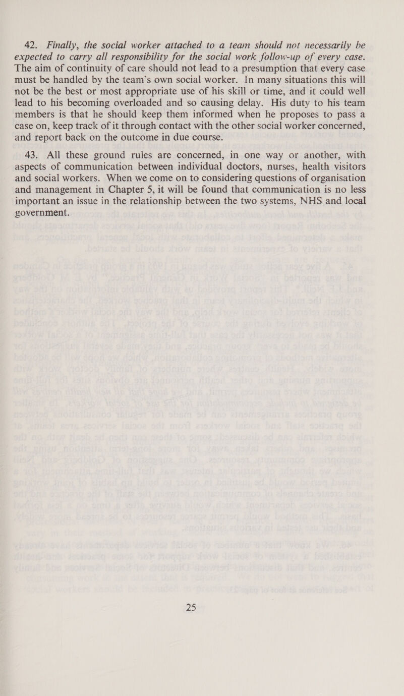 42. Finally, the social worker attached to a team should not necessarily be expected to carry all responsibility for the social work follow-up of every case. The aim of continuity of care should not lead to a presumption that every case must be handled by the team’s own social worker. In many situations this will not be the best or most appropriate use of his skill or time, and it could well lead to his becoming overloaded and so causing delay. His duty to his team members is that he should keep them informed when he proposes to pass a case on, keep track of it through contact with the other social worker concerned, and report back on the outcome in due course. 43. All these ground rules are concerned, in one way or another, with aspects of communication between individual doctors, nurses, health visitors and social workers. When we come on to considering questions of organisation and management in Chapter 5, it will be found that communication is no less important an issue in the relationship between the two systems, NHS and local government.