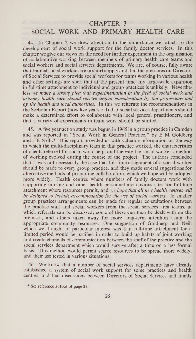 SOCIAL WORK AND PRIMARY HEALTH CARE 44. In Chapter 2 we drew attention to the importance we attach to the development of social work support for the family doctor services. In this chapter we give our views on the need for further experiment in the organisation of collaborative working between members of primary health care teams and social workers and social services departments. We are, of course, fully aware that trained social workers are in short supply and that the pressures on Directors of Social Services to provide social workers for teams working in various health and other settings are such that at the present time any large-scale expansion in full-time attachment to individual and group practices is unlikely. Neverthe- less we make a strong plea that experimentation in the field of social work and primary health care should receive urgent consideration by the professions and by the health and local authorities. In this we reiterate the recommendations in the Seebohm Report (now five years old) that social services departments should make a determined effort to collaborate with local general practitioners, and that a variety of experiments in team work should be started. 45. A five year action study was begun in 1965 in a group practice in Camden and was reported in “Social Work in General Practice,” by E M Goldberg and J E Neill.* This report provided us with valuable information on the way in which the multi-disciplinary team in that practice worked, the characteristics of clients referred for social work help, and the way the social worker’s method of working evolved during the course of the project. The authors concluded that it was not necessarily the case that full-time assignment of a social worker should be made to every group practice, and they made several suggestions for alternative methods of promoting collaboration, which we hope will be adopted more widely. Health centres where numbers of family doctors work with supporting nursing and other health personnel are obvious sites for full-time attachment where resources permit, and we hope that all new health centres will be designed to include accommodation for the use of social workers. In smaller group practices arrangements can be made for regular consultations between the practice staff and social workers from the social services area teams, at which referrals can be discussed; some of these can then be dealt with on the premises, and others taken away for more long-term attention using the appropriate community resources. One suggestion of Goldberg and Neill which we thought of particular interest was that full-time attachment for a limited period would be justified in order to build up habits of joint working and create channels of communication between the staff of the practice and the social services department which would survive after a time on a less formal basis. This method would permit scarce resources to be spread more widely, and their use tested in various situations. 46. We know that a number of social services departments have already established a system of social work support for some practices and health centres, and that discussions between Directors of Social Services and family * See reference at foot of page 23.
