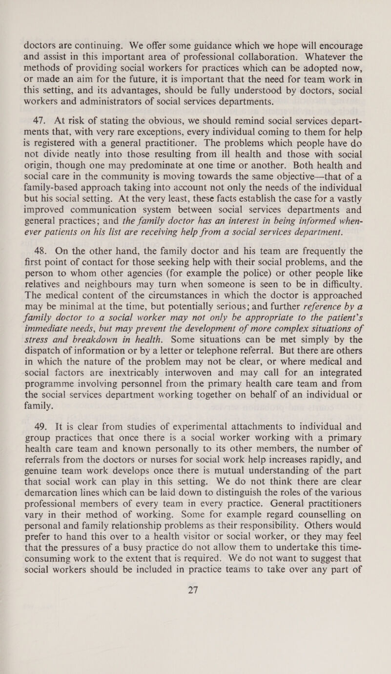 doctors are continuing. We offer some guidance which we hope will encourage and assist in this important area of professional collaboration. Whatever the methods of providing social workers for practices which can be adopted now, or made an aim for the future, it is important that the need for team work in this setting, and its advantages, should be fully understood by doctors, social workers and administrators of social services departments. 47. At risk of stating the obvious, we should remind social services depart- ments that, with very rare exceptions, every individual coming to them for help is registered with a general practitioner. The problems which people have do not divide neatly into those resulting from ill health and those with social origin, though one may predominate at one time or another. Both health and social care in the community is moving towards the same objective—that of a family-based approach taking into account not only the needs of the individual but his social setting. At the very least, these facts establish the case for a vastly improved communication system between social services departments and general practices; and the family doctor has an interest in being informed when- ever patients on his list are receiving help from a social services department. 48. On the other hand, the family doctor and his team are frequently the first point of contact for those seeking help with their social problems, and the person to whom other agencies (for example the police) or other people like relatives and neighbours may turn when someone is seen to be in difficulty. The medical content of the circumstances in which the doctor is approached may be minimal at the time, but potentially serious; and further reference by a family doctor to a social worker may not only be appropriate to the patient’s immediate needs, but may prevent the development of more complex situations of stress and breakdown in health. Some situations can be met simply by the dispatch of information or by a letter or telephone referral. But there are others in which the nature of the problem may not be clear, or where medical and social factors are inextricably interwoven and may call for an integrated programme involving personnel from the primary health care team and from the social services department working together on behalf of an individual or family. 49. It is clear from studies of experimental attachments to individual and group practices that once there is a social worker working with a primary health care team and known personally to its other members, the number of referrals from the doctors or nurses for social work help increases rapidly, and genuine team work develops once there is mutual understanding of the part that social work can play in this setting. We do not think there are clear demarcation lines which can be laid down to distinguish the roles of the various professional members of every team in every practice. General practitioners vary in their method of working. Some for example regard counselling on personal and family relationship problems as their responsibility. Others would prefer to hand this over to a health visitor or social worker, or they may feel that the pressures of a busy practice do not allow them to undertake this time- consuming work to the extent that is required. We do not want to suggest that social workers should be included in practice teams to take over any part of a