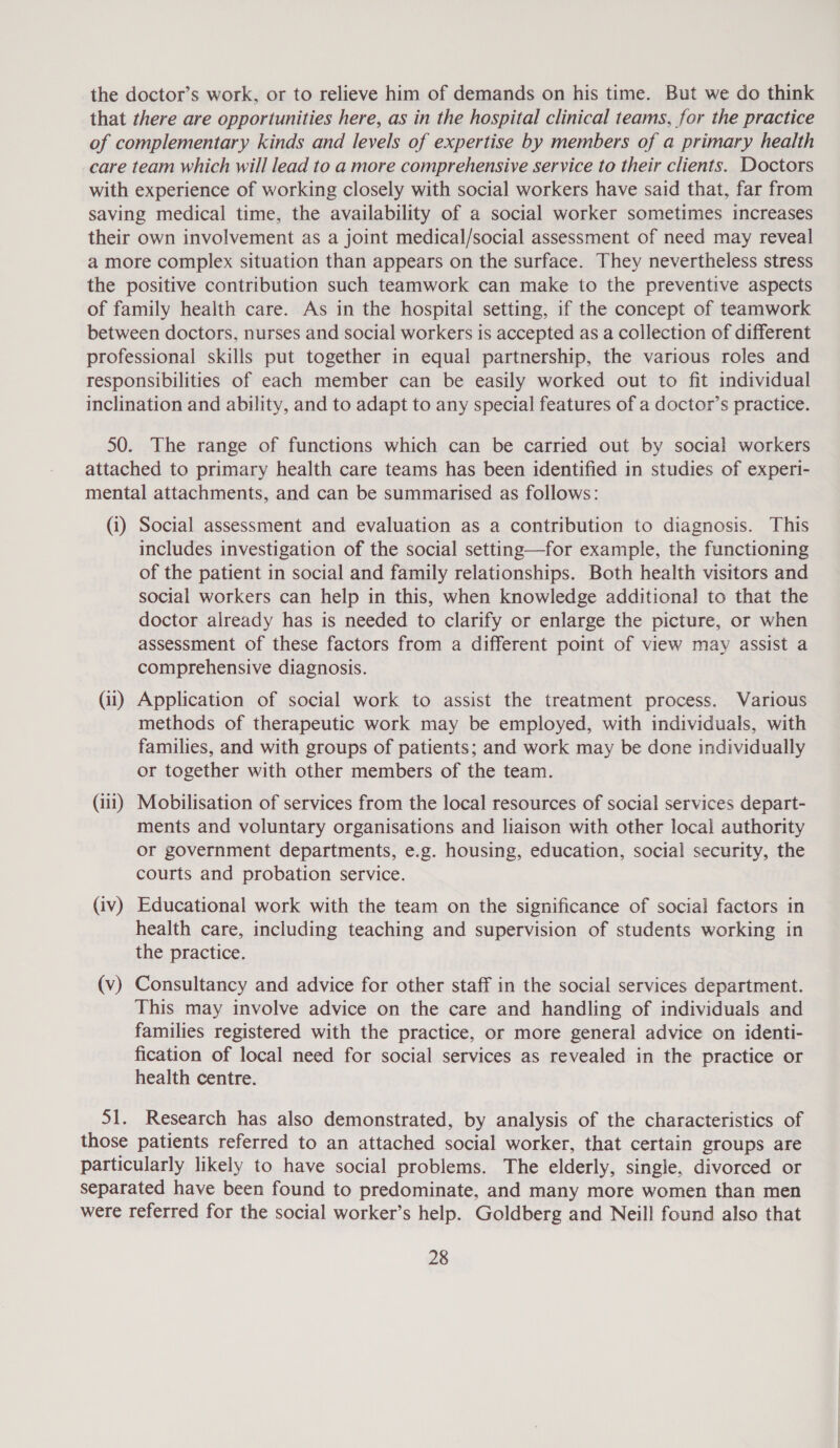 the doctor’s work, or to relieve him of demands on his time. But we do think that there are opportunities here, as in the hospital clinical teams, for the practice of complementary kinds and levels of expertise by members of a primary health care team which will lead to a more comprehensive service to their clients. Doctors with experience of working closely with social workers have said that, far from saving medical time, the availability of a social worker sometimes increases their own involvement as a joint medical/social assessment of need may reveal a more complex situation than appears on the surface. They nevertheless stress the positive contribution such teamwork can make to the preventive aspects of family health care. As in the hospital setting, if the concept of teamwork between doctors, nurses and social workers is accepted as a collection of different professional skills put together in equal partnership, the various roles and responsibilities of each member can be easily worked out to fit individual inclination and ability, and to adapt to any special features of a doctor’s practice. 50. The range of functions which can be carried out by social workers attached to primary health care teams has been identified in studies of experi- mental attachments, and can be summarised as follows: (i) Social assessment and evaluation as a contribution to diagnosis. This includes investigation of the social setting—for example, the functioning of the patient in social and family relationships. Both health visitors and social workers can help in this, when knowledge additional to that the doctor already has is needed to clarify or enlarge the picture, or when assessment of these factors from a different point of view may assist a comprehensive diagnosis. (ii) Application of social work to assist the treatment process. Various methods of therapeutic work may be employed, with individuals, with families, and with groups of patients; and work may be done individually or together with other members of the team. (iii) Mobilisation of services from the local resources of social services depart- ments and voluntary organisations and liaison with other local authority or government departments, e.g. housing, education, social security, the courts and probation service. (iv) Educational work with the team on the significance of social factors in health care, including teaching and supervision of students working in the practice. (v) Consultancy and advice for other staff in the social services department. This may involve advice on the care and handling of individuals and families registered with the practice, or more general advice on identi- fication of local need for social services as revealed in the practice or health centre. 51. Research has also demonstrated, by analysis of the characteristics of those patients referred to an attached social worker, that certain groups are particularly likely to have social problems. The elderly, single, divorced or separated have been found to predominate, and many more women than men were referred for the social worker’s help. Goldberg and Neill found also that