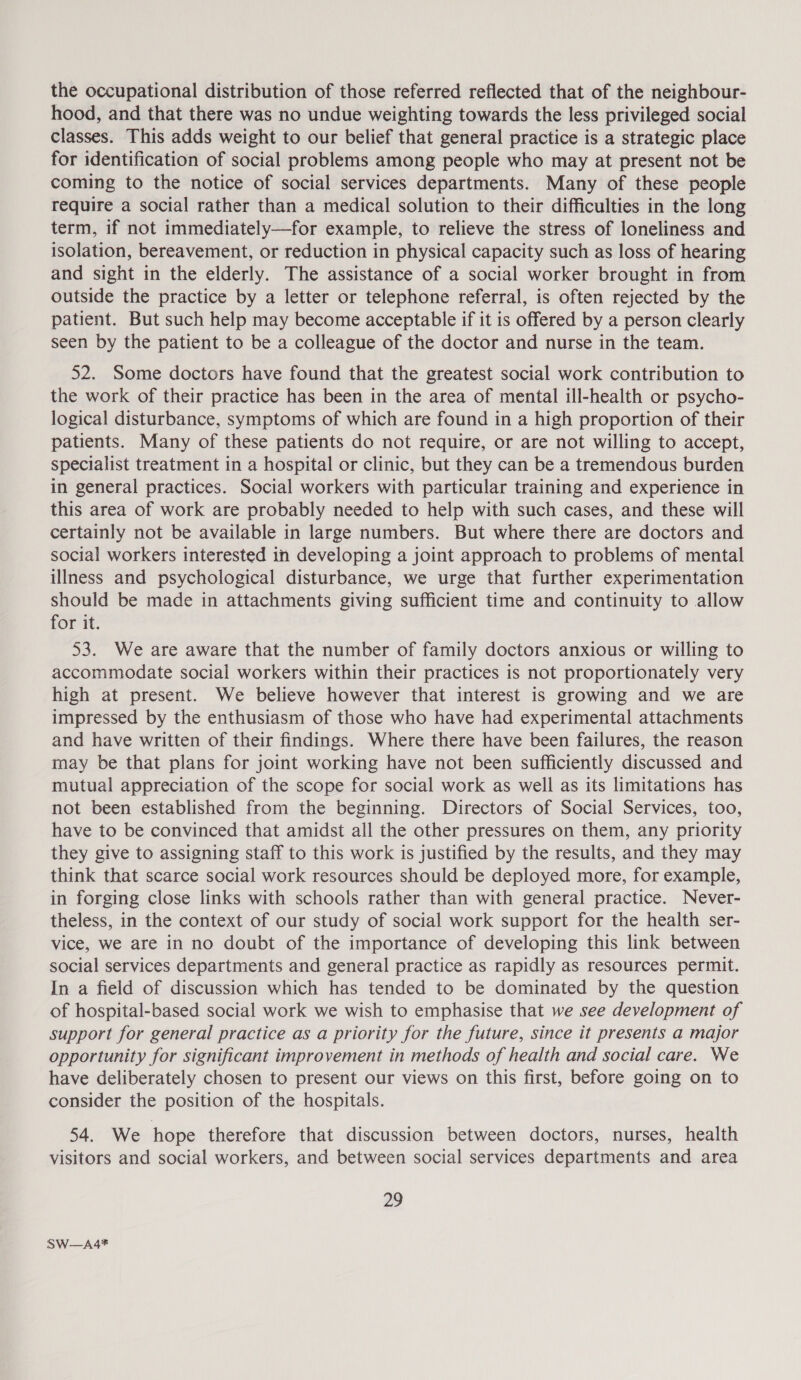 the occupational distribution of those referred reflected that of the neighbour- hood, and that there was no undue weighting towards the less privileged social classes. This adds weight to our belief that general practice is a strategic place for identification of social problems among people who may at present not be coming to the notice of social services departments. Many of these people require a social rather than a medical solution to their difficulties in the long term, if not immediately—for example, to relieve the stress of loneliness and isolation, bereavement, or reduction in physical capacity such as loss of hearing and sight in the elderly. The assistance of a social worker brought in from outside the practice by a letter or telephone referral, is often rejected by the patient. But such help may become acceptable if it is offered by a person clearly seen by the patient to be a colleague of the doctor and nurse in the team. 52. Some doctors have found that the greatest social work contribution to the work of their practice has been in the area of mental ill-health or psycho- logical disturbance, symptoms of which are found in a high proportion of their patients. Many of these patients do not require, or are not willing to accept, specialist treatment in a hospital or clinic, but they can be a tremendous burden in general practices. Social workers with particular training and experience in this area of work are probably needed to help with such cases, and these will certainly not be available in large numbers. But where there are doctors and social workers interested in developing a joint approach to problems of mental illness and psychological disturbance, we urge that further experimentation should be made in attachments giving sufficient time and continuity to allow for it. 53. We are aware that the number of family doctors anxious or willing to accommodate social workers within their practices is not proportionately very high at present. We believe however that interest is growing and we are impressed by the enthusiasm of those who have had experimental attachments and have written of their findings. Where there have been failures, the reason may be that plans for joint working have not been sufficiently discussed and mutual appreciation of the scope for social work as well as its limitations has not been established from the beginning. Directors of Social Services, too, have to be convinced that amidst all the other pressures on them, any priority they give to assigning staff to this work is justified by the results, and they may think that scarce social work resources should be deployed more, for example, in forging close links with schools rather than with general practice. Never- theless, in the context of our study of social work support for the health ser- vice, we are in no doubt of the importance of developing this link between social services departments and general practice as rapidly as resources permit. In a field of discussion which has tended to be dominated by the question of hospital-based social work we wish to emphasise that we see development of support for general practice as a priority for the future, since it presents a major opportunity for significant improvement in methods of health and social care. We have deliberately chosen to present our views on this first, before going on to consider the position of the hospitals. 54. We hope therefore that discussion between doctors, nurses, health visitors and social workers, and between social services departments and area 29 SW—A4*