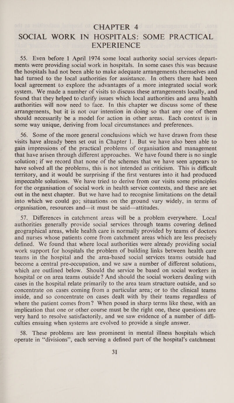 SOCIAL WORK IN HOSPITALS: SOME PRACTICAL EXPERIENCE 55. Even before 1 April 1974 some local authority social services depart- ments were providing social work in hospitals. In some cases this was because the hospitals had not been able to make adequate arrangements themselves and had turned to the local authorities for assistance. In others there had been local agreement to explore the advantages of a more integrated social work system. We made a number of visits to discuss these arrangements locally, and found that they helped to clarify issues which local authorities and area health authorities will now need to face. In this chapter we discuss some of these arrangements, but it is not our intention in doing so that any one of them should necessarily be a model for action in other areas. Each context is in some way unique, deriving from local circumstances and preferences. 56. Some of the more general conclusions which we have drawn from these visits have already been set out in Chapter 1. But we have also been able to gain impressions of the practical problems of organisation and management that have arisen through different approaches. We have found there is no single solution; if we record that none of the schemes that we have seen appears to have solved all the problems, this is not intended as criticism. This is difficult territory, and it would be surprising if the first ventures into it had produced impeccable solutions. We have tried to derive from our visits some principles for the organisation of social work in health service contexts, and these are set out in the next chapter. But we have had to recognise limitations on the detail into which we could go; situations on the ground vary widely, in terms of organisation, resources and—it must be said—attitudes. 57. Differences in catchment areas will be a problem everywhere. Local authorities generally provide social services through teams covering defined geographical areas, while health care is normally provided by teams of doctors and nurses whose patients come from catchment areas which are less precisely defined. We found that where local authorities were already providing social work support for hospitals the problem of building links between health care teams in the hospital and the area-based social services teams outside had become a central pre-occupation, and we saw a number of different solutions, which are outlined below. Should the service be based on social workers in hospital or on area teams outside? And should the social workers dealing with cases in the hospital relate primarily to the area team structure outside, and so concentrate on cases coming from a particular area; or to the clinical teams inside, and so concentrate on cases dealt with by their teams regardless of where the patient comes from? When posed in sharp terms like these, with an implication that one or other course must be the right one, these questions are very hard to resolve satisfactorily, and we saw evidence of a number of diffi- culties ensuing when systems are evolved to provide a single answer. 58. These problems are less prominent in mental illness hospitals which operate in “‘divisions”, each serving a defined part of the hospital’s catchment