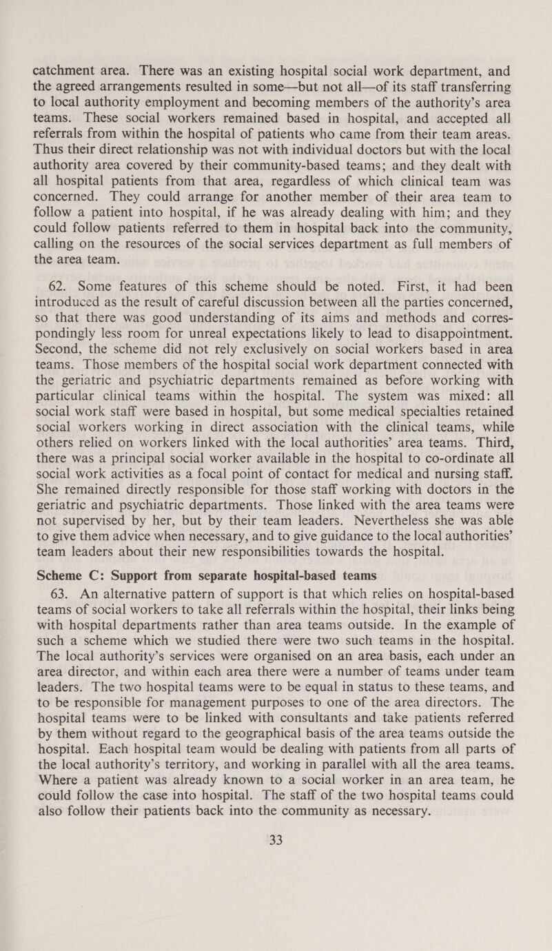 catchment area. There was an existing hospital social work department, and the agreed arrangements resulted in some—but not all—of its staff transferring to local authority employment and becoming members of the authority’s area teams. These social workers remained based in hospital, and accepted all referrals from within the hospital of patients who came from their team areas. Thus their direct relationship was not with individual doctors but with the local authority area covered by their community-based teams; and they dealt with all hospital patients from that area, regardless of which clinical team was concerned. They could arrange for another member of their area team to follow a patient into hospital, if he was already dealing with him; and they could follow patients referred to them in hospital back into the community, calling on the resources of the social services department as full members of the area team. 62. Some features of this scheme should be noted. First, it had been introduced as the result of careful discussion between all the parties concerned, so that there was good understanding of its aims and methods and corres- pondingly less room for unreal expectations likely to lead to disappointment. Second, the scheme did not rely exclusively on social workers based in area teams. Those members of the hospital social work department connected with the geriatric and psychiatric departments remained as before working with particular clinical teams within the hospital. The system was mixed: all social work staff were based in hospital, but some medical specialties retained social workers working in direct association with the clinical teams, while others relied on workers linked with the local authorities’ area teams. Third, there was a principal social worker available in the hospital to co-ordinate all social work activities as a focal point of contact for medical and nursing staff. She remained directly responsible for those staff working with doctors in the geriatric and psychiatric departments. Those linked with the area teams were not supervised by her, but by their team leaders. Nevertheless she was able to give them advice when necessary, and to give guidance to the local authorities’ team leaders about their new responsibilities towards the hospital. Scheme C: Support from separate hospital-based teams 63. An alternative pattern of support is that which relies on hospital-based teams of social workers to take all referrals within the hospital, their links being with hospital departments rather than area teams outside. In the example of such a scheme which we studied there were two such teams in the hospital. The local authority’s services were organised on an area basis, each under an area director, and within each area there were a number of teams under team leaders. The two hospital teams were to be equal in status to these teams, and to be responsible for management purposes to one of the area directors. The hospital teams were to be linked with consultants and take patients referred by them without regard to the geographical basis of the area teams outside the hospital. Each hospital team would be dealing with patients from all parts of the local authority’s territory, and working in parallel with all the area teams. Where a patient was already known to a social worker in an area team, he could follow the case into hospital. The staff of the two hospital teams could also follow their patients back into the community as necessary.