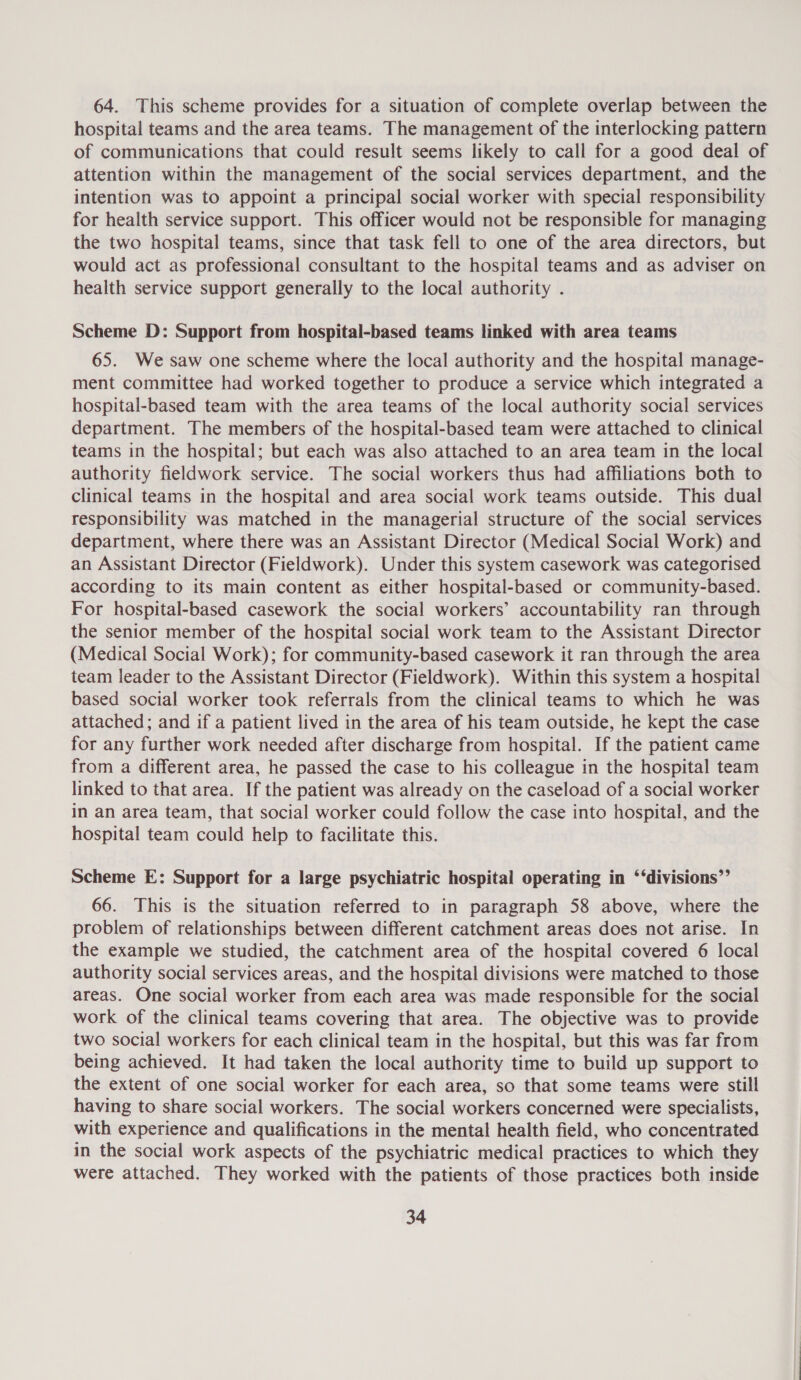 64. This scheme provides for a situation of complete overlap between the hospital teams and the area teams. The management of the interlocking pattern of communications that could result seems likely to call for a good deal of attention within the management of the social services department, and the intention was to appoint a principal social worker with special responsibility for health service support. This officer would not be responsible for managing the two hospital teams, since that task fell to one of the area directors, but would act as professional consultant to the hospital teams and as adviser on health service support generally to the local authority . Scheme D: Support from hospital-based teams linked with area teams 65. We saw one scheme where the local authority and the hospital manage- ment committee had worked together to produce a service which integrated a hospital-based team with the area teams of the local authority social services department. The members of the hospital-based team were attached to clinical teams in the hospital; but each was also attached to an area team in the local authority fieldwork service. The social workers thus had affiliations both to clinical teams in the hospital and area social work teams outside. This dual responsibility was matched in the managerial structure of the social services department, where there was an Assistant Director (Medical Social Work) and an Assistant Director (Fieldwork). Under this system casework was categorised according to its main content as either hospital-based or community-based. For hospital-based casework the social workers’ accountability ran through the senior member of the hospital social work team to the Assistant Director (Medical Social Work); for community-based casework it ran through the area team leader to the Assistant Director (Fieldwork). Within this system a hospital based social worker took referrals from the clinical teams to which he was attached; and if a patient lived in the area of his team outside, he kept the case for any further work needed after discharge from hospital. If the patient came from a different area, he passed the case to his colleague in the hospital team linked to that area. If the patient was already on the caseload of a social worker in an area team, that social worker could follow the case into hospital, and the hospital team could help to facilitate this. Scheme E: Support for a large psychiatric hospital operating in ‘‘divisions”’ 66. This is the situation referred to in paragraph 58 above, where the problem of relationships between different catchment areas does not arise. In the example we studied, the catchment area of the hospital covered 6 local authority social services areas, and the hospital divisions were matched to those areas. One social worker from each area was made responsible for the social work of the clinical teams covering that area. The objective was to provide two social workers for each clinical team in the hospital, but this was far from being achieved. It had taken the local authority time to build up support to the extent of one social worker for each area, so that some teams were still having to share social workers. The social workers concerned were specialists, with experience and qualifications in the mental health field, who concentrated in the social work aspects of the psychiatric medical practices to which they were attached. They worked with the patients of those practices both inside