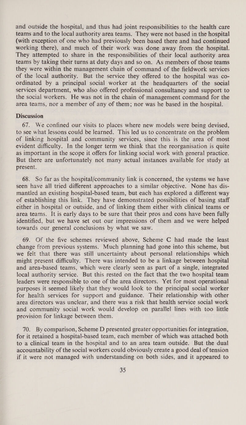 and outside the hospital, and thus had joint responsibilities to the health care teams and to the local authority area teams. They were not based in the hospital (with exception of one who had previously been based there and had continued working there), and much of their work was done away from the hospital. They attempted to share in the responsibilities of their local authority area teams by taking their turns at duty days and so on. As members of those teams they were within the management chain of command of the fieldwork services of the local authority. But the service they offered to the hospital was co- ordinated by a principal social worker at the headquarters of the social services department, who also offered professional consultancy and support to the social workers. He was not in the chain of management command for the area teams, nor a member of any of them; nor was he based in the hospital. Discussion 67. We confined our visits to places where new models were being devised, to see what lessons could be learned. This led us to concentrate on the problem of linking hospital and community services, since this is the area of most evident difficulty. In the longer term we think that the reorganisation is quite as important in the scope it offers for linking social work with general practice. But there are unfortunately not many actual instances available for study at present. 68. So far as the hospital/community link is concerned, the systems we have seen have all tried different approaches to a similar objective. None has dis- mantled an existing hospital-based team, but each has explored a different way of establishing this link. They have demonstrated possibilities of basing staff either in hospital or outside, and of linking them either with clinical teams or area teams. It is early days to be sure that their pros and cons have been fully identified, but we have set out our impressions of them and we were helped towards our general conclusions by what we saw. 69. Of the five schemes reviewed above, Scheme C had made the least change from previous systems. Much planning had gone into this scheme, but we felt that there was still uncertainty about personal relationships which might present difficulty. There was intended to be a linkage between hospital and area-based teams, which were clearly seen as part of a single, integrated local authority service. But this rested on the fact that the two hospital team leaders were responsible to one of the area directors. Yet for most operational purposes it seemed likely that they would look to the principal social worker for health services for support and guidance. Their relationship with other area directors was unclear, and there was a risk that health service social work and community social work would develop on parallel lines with too little provision for linkage between them. 70. By comparison, Scheme D presented greater opportunities for integration, for it retained a hospital-based team, each member of which was attached both to a clinical team in the hospital and to an area team outside. But the dual accountability of the social workers could obviously create a good deal of tension if it were not managed with understanding on both sides, and it appeared to