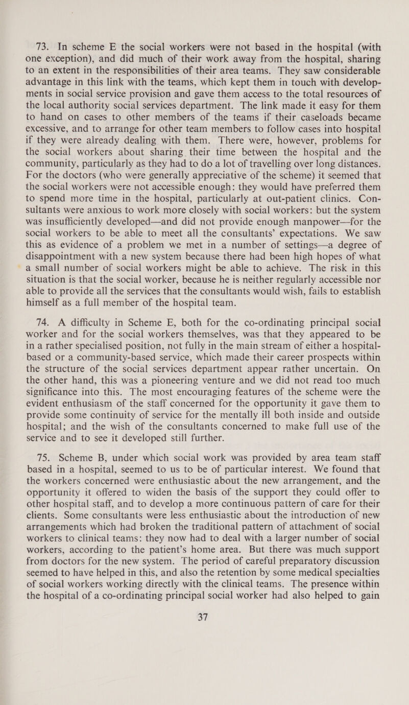 one exception), and did much of their work away from the hospital, sharing to an extent in the responsibilities of their area teams. They saw considerable advantage in this link with the teams, which kept them in touch with develop- ments in social service provision and gave them access to the total resources of the local authority social services department. The link made it easy for them to hand on cases to other members of the teams if their caseloads became excessive, and to arrange for other team members to follow cases into hospital if they were already dealing with them. There were, however, problems for the social workers about sharing their time between the hospital and the community, particularly as they had to do a lot of travelling over long distances. For the doctors (who were generally appreciative of the scheme) it seemed that the social workers were not accessible enough: they would have preferred them to spend more time in the hospital, particularly at out-patient clinics. Con- sultants were anxious to work more closely with social workers: but the system was insufficiently developed—and did not provide enough manpower—for the social workers to be able to meet all the consultants’ expectations. We saw this as evidence of a problem we met in a number of settings—a degree of disappointment with a new system because there had been high hopes of what a small number of social workers might be able to achieve. The risk in this situation is that the social worker, because he is neither regularly accessible nor able to provide all the services that the consultants would wish, fails to establish himself as a full member of the hospital team. 74. A difficulty in Scheme E, both for the co-ordinating principal social worker and for the social workers themselves, was that they appeared to be in a rather specialised position, not fully in the main stream of either a hospital- based or a community-based service, which made their career prospects within the structure of the social services department appear rather uncertain. On the other hand, this was a pioneering venture and we did not read too much significance into this. The most encouraging features of the scheme were the evident enthusiasm of the staff concerned for the opportunity it gave them to provide some continuity of service for the mentally ill both inside and outside hospital; and the wish of the consultants concerned to make full use of the service and to see it developed still further. 75. Scheme B, under which social work was provided by area team staff based in a hospital, seemed to us to be of particular interest. We found that the workers concerned were enthusiastic about the new arrangement, and the opportunity it offered to widen the basis of the support they could offer to other hospital staff, and to develop a more continuous pattern of care for their clients. Some consultants were less enthusiastic about the introduction of new arrangements which had broken the traditional pattern of attachment of social workers to clinical teams: they now had to deal with a larger number of social workers, according to the patient’s home area. But there was much support from doctors for the new system. The period of careful preparatory discussion seemed to have helped in this, and also the retention by some medical specialties of social workers working directly with the clinical teams. The presence within the hospital of a co-ordinating principal social worker had also helped to gain fi